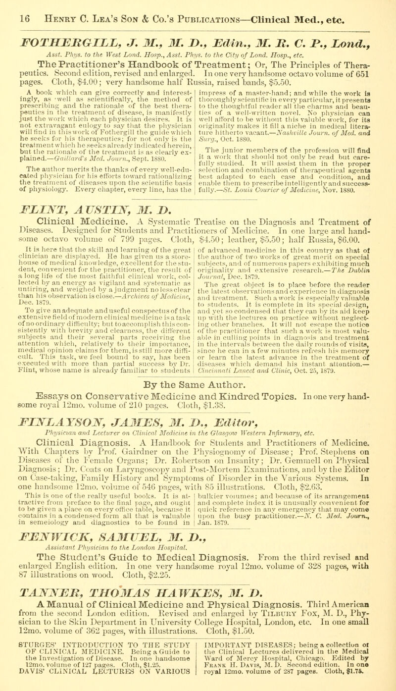 FOTHEBGILL, J. M., 31, D., Edin., 31. M. C. P., Zond., Asst. Pki/s. to the West Land. Iloap., Assf. PJn/s. to the Citi/ of Lond. Hosp., etc. The Practitioner's Handbook of Treatment; Or, The Principles of Thera- Asst. Phi/s. to the West Lond, Hoap., Asst. Pht/s. to the Cit>i of Lond. Hosp., etc. The Practitioner's Handbook of Treatment; Or, The Principles of Thera- peutics. Second edition, revised and enlarged. In one very handsome octavo volume of 651 pages. C'lotli, $4.00; very handsome half Russia, raised bands, $5.50. A book wliicli can give correctly and interest- ingly, as 'well as scientifiealiy, the method of prescribing and the rationale of the best thera- peutics in tlie treatment of disease, is manifestly jU8t the worlv wliicli each physician desires. It is not extravagant eulogy to say that the physician willtind in this work of Fothergill the guide uiiieh he seeks for his tlierapeuties; for not only is tlie treatment which he seeks already indicated herein, but tlie rationale of the treatment is as clearly ex- plained.—GrnV/ard's Med. Juurn., Sept. ISSO. The author merits the thanks of every well-edu- cated pliysieian for his efforts toward rationalizing the treatment of diseases upon the scientific basis of physiology. Every chapter, every line, has the impress of a master-hand; and while the work is thoroughly scientific in every particular, it presents to the thoughtful reader all the charms and beau- ties of a well-written novel. No physician caQ well afford to be without this valuble work, for its originality makes it fill a niche in medical liter*- tnro hitherto vacant.—NashvlUe Journ. of Med. and Surg., Oct. 1880. The junior members of the profession will find it a work that should not only be read but care- fully studied. It will assist them in the proper selection and combination of therapeutical agents best adapted to each case and condition, and enable them to prescribe intelligently and success- fully.—St. Louis Courier of Medicine, Nov. 1880. FLINT, AUSTIN, 31. D. Clinical Medicine. A Systematic Treatise on the Diagnosis and Treatment of Diseases. Designed for Students and Practitioners of Medicine. In one large and hand- some octavo volume of 799 pages. Cloth, $4.50; leather, $5.50; half Russia, §6.00. It is here th.at the skill and learning of the great clinician are displayed. He has given us a store- house of medical knowledge, excellent for the stu- dent, convenient for the practitioner, the result of a long life of the most faithful clinical work, col- lected by an energy as vigilant and systematic as untiring, and weighed by a judgment no lessclear than his observation is close.—Archives of Medicine, Dec. 1879. To give an adequate and useful conspectus of the extensive field of modern clinical medicine is a task of no ordinary difficulty; but to accomplish this con- sistently with brevity and clearness, the different of advanced medicine in this country as that of the author of two works of great merit on special subjects, and of numerous papers exhibiting much originality and extensive research.— The Dublin Journal, Dec. 1879. The great object is to place before the reader the latest observations and experience in diagnosis and treatment. Such a work is especially valuable to students. It is complete in its special design, and yet so condensed that they can by its aid keep up w'ith the lectures on practice without neglect- ing other branches. It will not e.scape the notice of the practitioner that such a work is most valu- subjects and their several parts receiving the I able in culling points in diagnosis and treatment attention which, relatively to their importance, j in the intervals between thedaily rounds of visits, medical opinion claims for tliera, is still more diffi- since he can in a few minutes refresh his memory cult. This task, we feel bound to say, lias been I or learn the latest advance in the treatment of executed with more than partial success by Dr. [ diseases which demanil his instant attention.— Flint, whose name is already familiar to students 1 Cincinnati Lancet and Clinic, Oct. 25, 1879. By the Same Author. Essays on Conservative Medicine and Kindred Topics. In one very hand- some royal 12mo. volume of 210 pages. Cloth, $1.38. FIJSTLAYSON, JA3IES, 31. D., Editor, Phijsiciayi and Lecturer on Clinical Medicine in the Glasgow Western Infirmary, etc. Clinical Diagnosis. A Handbook for Students and Practitioners of Medicine. With Chapters by Prof. Gairdner on the Physiognomy of Disease; Prof. Ste[)licns on Diseases of the Female Organs; Dr. Rol)ertson on Insanity; Dr. Gemmell on Physical Diagnosis ; Dr. Coats on Laryngoscopy and Post-Mortem Examinations, and by the Editor on Case-taking, Family History and Symptoms of Disorder in the Various Systems. In one handsome 12mo. volume of 546 pages, -witli 85 illustrations. Cloth, $2.6.3. This isone of the really useful books. It is at- bulkier vouunes; and because of its arrangement tractive from preface to the final page, and ought to be given a place on every oftice table, because it contains in a condensed form all that is valuable in semeiology and diagnostics to be found in and complete index it is unusually convenient for quick reference in any emergency that may come upon the busy practitioner.—N. C. Med.. Journ., Jan. 1879. FENWICK, SA3IUEL, 31. D., Assistant Physician to the London Hospital. The Student's Guide to Medical Diagnosis. From the third revised and enlarged English edition. In one very handaome royal 12mo. volume of 328 Images, with 87 illustrations on wood. Cloth, $2.25. TANWEB, TH03IAS HAWKES, M. D. A Manual of Clinical Medicine and Physical Diagnosis. Third American from tlie second London edition. Revised and enlarged by Tilbury Fox, M. D., Phy- sician to the Skin Department in University College Hospital, London, etc. In one small 12mo. volume of 362 pages, with illustrations. Cloth, $1.50. 8TURGES' INTRODUCTION TO THE STUDY OF CLINICAL MEDICINE. Being a Guide to the Investigation of Disease. In one liandsome 12mo. volume of 127 nages. Cloth, $1.25. DAVIS' CLINICAL LECTURES ON VARIOUS IMPORTANT DI.SEASES; being a collection ot the Clinical Lectures delivered in the Medical Ward of INIercy Hospital, Chicago. Edited by Frank H. D.4.vis, M. D. Second edition. In one royal 12mo. volume of 287 pages. Cloth, $1.76.