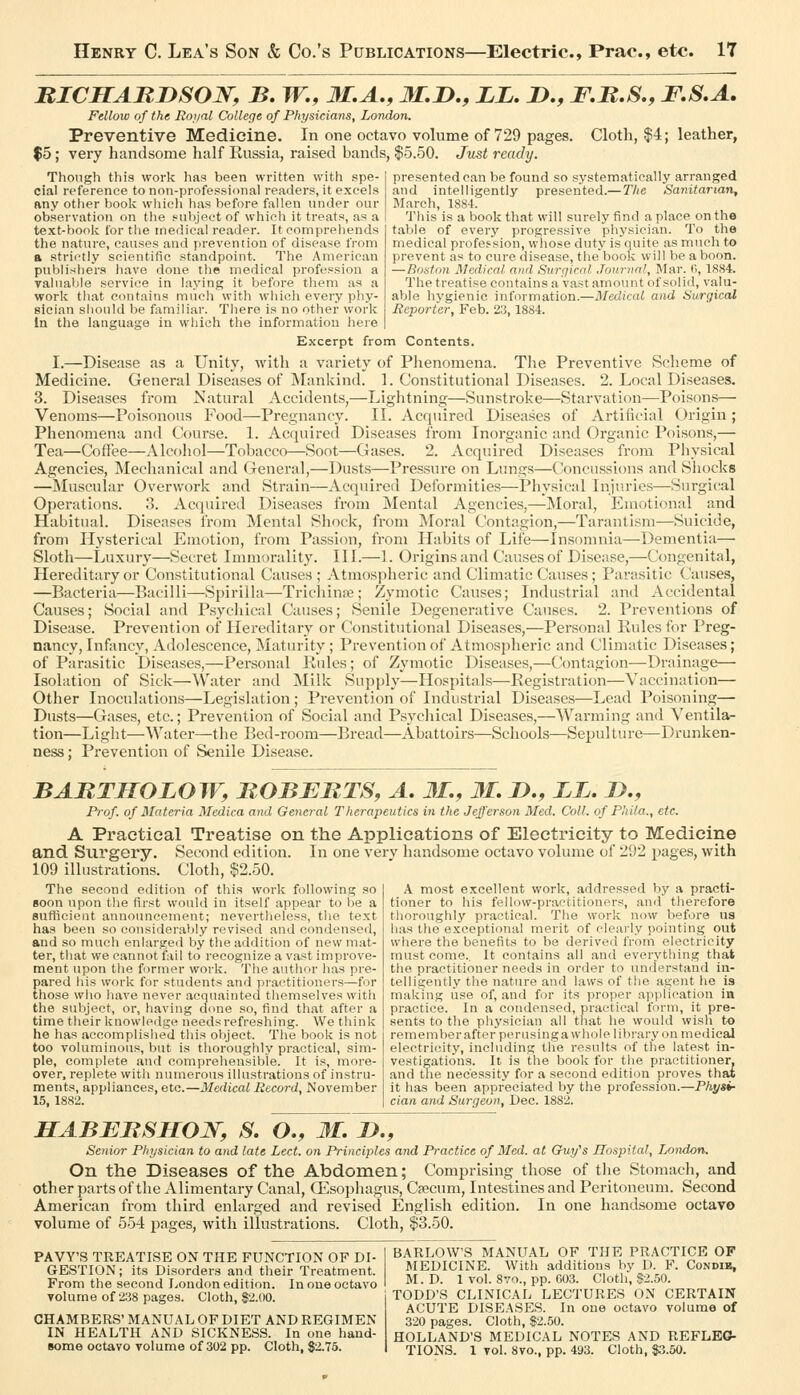 BICITABnSOW, B, TT., 31.A., 31,1),, LL, J),, F,B,S., F,S,A. Fellow of the Roiial College of Physicians, London. Preventive Medicine. In one octavo volume of 729 pages. Cloth, $4; leather, $5 ; very handsome half Russia, raised bands, $5.50. Jiist ready. presented can be found so systematically arranged and intelligently presented.—The Sanitarian, March, 1884. This is a book that will surely find a place on the table of every progressive physician. To the medical profes-sion, whose duty is quite as much to prevent as to cure disease, the book will be a boon. —Rostiin Medical and Surriical Journal, Mar. fi, 1884. The treatise contains a vast amount of solid, valu- able hygienic information.—Medical and Surgiced Reporter, Feb. 23, 1884. Though this work has been written with spe- cial reference to non-professional readers, it excels any other book which has before fallen under our observation on the .subject of which it treats, as a text-book for the medical reader. It comprehends the nature, causes and prevention of disease from a strictly scientific standpoint. The American publishers liave done the medical profession a valuable service in laying it before them as a work that contains much with which every phy- sician sliould be familiar. There is no other work In the language in vvliich the information here Excerpt from Contents. I.—Disease as a Unity, with a variety of Plienomena. Tlie Preventive (Scheme of Medicine. General Diseases of Mankind. 1. Constitutional Diseases. 2. Local Diseases. 3. Diseases from Natural Accidents,—Liglitning—Sunstroke—Starvation—Poisons— Venoms—Poisonous Food—Pregnancy. II. Acquired Diseases of Artificial Origin ; Phenomena and Course. 1. Acquired Diseases from Inorganic and Organic Poisons,— Tea—Coffee—Alcohol—Tobacco—Soot—Gases. 2. Acquired Diseases from Physical Agencies, Mechanical and General,—Dusts—Pressure on Lungs—Concussions and Sliocks —Muscular Overwork and Strain—Acquired Deformities—Physical Injn.ries—Surgical Operations. 3. Acquired Diseases from Mental Agencies,—Moral, Emotional and Habitual. Diseases from Mental Shock, from IMoral Contagion,—Tarantisra—Suicide, from Hysterical Emotion, from Passion, from liabits of Life—Insomnia—Dementia— Sloth—Luxury—Secret Immorality. III.—1. Origins and Causes of Disease,—Congenital, Hereditary or Constitutional Causes ; Atmospheric and Climatic Causes; Parasitic Causes, —Bacteria—Bacilli—Spirilla—Trichinae; Zymotic Causes; Industrial and Accidental Causes; Social and Psycliical Causes; Senile Degenerative Causes. 2. Preventions of Disease. Prevention of Hereditary or Constitutional Diseases,—Personal Kules for Preg- nancy, Infancy, Adolescence, Matiu'ity; Prevention of Atmospheric and Climatic Diseases; of Parasitic Diseases,—Personal Rules; of Zymotic Diseases,—Contagion—Drainage— Isolation of Sick—Water and Milk Supply—Hospitals—Registration—Vaccination— Other Inoculations—Legislation ; Prevention of Industrial Diseases—Lead Poisoning— Dusts—Gases, etc.; Prevention of Social and Psycliical Diseases,—Warming and Ventila- tion—Light—Water—the Bed-room—Bread—Abattoirs—Schools—Sepulture—Drunken- ness ; Prevention of Senile Disease. BABTHOLOW, BOBJEBTS, A, 31,, 31, D,, LL, !>., Prof, of Materia Medica and General Therapeutics in the Jefferson Bled. Coll. of Phi/a., etc. A Pi'aetieal Treatise on the Applications of Electricity to Medicine and Surgery. Second edition. In one very handsome octavo volume of 292 pages, with 109 illustrations. Cloth, $2.50. The second edition of this work following so soon upon the first would in itself appear to i)e a suHicient announcement; nevertheless, tiie text has been so considerably revised and condensed, and so much enlarged by the addition of new mat- ter, that we cannot j^iil to recognize a vast improve- ment upon the former work. The author has pre- pared his work for students and practitioners—for those who have never acquainted themselves with the subject, or, having done so, find that after a time their knowledge needs refreshing. We think ho has accomplished this object. The book is not too voluminous, but is thoroughly practical, sim- ple, complete and comprehensible. It is, more- over, replete with numerous illustrations of instru- ments, appliances, etc.—Medical Record, November 15, 1882. A most excellent work, addressed by a practi- tioner to his fellow-practitioners, and therefore thoroughly practical. The work now before us h.as the exceptional merit of clearly pointing out where the benefits to be derived from electricity must come.. It contains all and everything that the practitioner needs in order to understand in- telligently the nature and laws of the agent he is making use of, and for its proper application ia practice. In a condensed, practical form, it pre- sents to the physician all that he would wish to rememberafterperusinga whole library on medical electricity, including the results of the latest in- vestigations. It is the book for the practitioner, and trie necessity for a second edition proves that it has been appreciated by the profession.—Physi- cian and Surgeon, Dec. 1882. HABEBSHON, S. O., 3L L),, Senior Physician to atid late Lect. on Principles and Practice of Med. at Guy's Hospital, London. On the Diseases of the Abdomen; Comprising those of the Stomach, and other parts of the Alimentary Canal, Q:^.sophagus, Cjecum, Intestines and Peritoneum. Second American from third enlarged and revised English edition. In one handsome octavo volume of 554 pages, with illustrations. Cloth, |3.50. PAW'S TREATISE ON THE FUNCTION OF DI- GESTION; its Disorders and their Treatment. From the second London edition. In one octavo Tolume of 238 p.ages. Cloth, 12.00. CHAMBERS' MANUAL OF DIET AND REGIMEN IN HEALTH AND SICKNESS. In one haud- Bome octavo volume of 302 pp. Cloth, 82.75. BARLOW'S MANUAL OF THE PRACTICE OF MEDICINE. With additions by D. F. Condib, M. D. 1 vol. 8vo., pp. 603. Cloth, S2.50. TODD'S CLINICAL LECTURES ON CERTAIN ACUTE DISEASES. In one octavo volume of 320 pages. Cloth, $2.50. HOLLAND'S MEDICAL NOTES AND REFLEC- TIONS. 1 vol. 8vo., pp. 493. Cloth, $3.50.