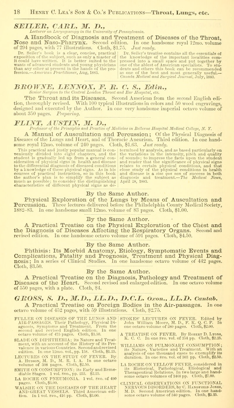 SEILER, CARL, 31. D., Lecturer on iMri/ngoscupy in the University of Pennsylvania. A Handbook of Diagnosis and Treatment of Diseases of the Throat, Nose and Naso-Pharynx. Second edition. In one handsome royal 12mo. volume of 294 pages, with 77 illustrations. Cloth, $1.75. Just ready. Dr. Seller's book is a clear, concise, practical | Dr. Seller's treatise contains all the essentials of the knowledge of the important localities com- pressed into a small space and put together by one of the ablest of American specialists. To stu- dents and others this book can be recommended as one of the best and most generally useful.— Canada Medical and Surgical Journal, July, 1883. exposition of the subject, such as only a master of it could have written. It is better suited to the wants of advanced students and young physicians than any other at present in the hands of the pro- fession.—American Practitioner, Aug, 1883. BROWNB, LBW:SOX, F. M. C. S., Bdin., Senior Surgeon to the Central London Throat and Ear Hospital, etc. The Throat and its Diseases. Second American from the second English edi- tion, thoroughly revised. With 100 typical illustrations in colors and 50 wood engravings, designed and executed hy the Author. In one very liandsome imperial octavo volume of about 350 pages. Preparing. FLI^T, AZTSTIJS^y 31, D., Professor of the Principles and Practice of Medicine in Bellevue Hospital Medical College, N. Y. A Manual of Auscultation and Percussion; Of the Physical Diagnosis of Diseases of the Lungs and Heart, and of Thoracic Aneurism. Third edition. In one hand- some royal 12mo. volume of 240 pages. Cloth, $1.63. Just ready. termined by analysis, and as based particularly on the variations in the intensity, pitch and quality of sounds; to impress the facts upon the student and reader that the significance of physical signs relates to certain physical conditions, and tnat close study of the physical conditions in liealth and disease is a sine qua non of success in both diagnosis and treatment.—The Medical News, April 28, 1883. This practical and justly popular manual is con- veniently divided into eight chapters, and the student is gradually led up from a general con- sideration of physical signs in health and disease to the differential diagnosis of diseased conditions by a knowledge of these physical signs. As in his courses of practical instruction, so in this book the author's plan is to simplify the subject as much as possible; to consider tlie distinguishing eharaoteristics of different physical signs as de- By the Same Author. Physical Exploration of the Lungs by Means of Auscultation and Percussion. Three lectures delivered before the Philadelphia County Medical Society, 1882-83. In one handsome small 12mo. volume of 83 pages. Cloth, $1.00. By the Same Author. A Practical Treatise on the Physical Exploration of the Chest and the Diagnosis of Diseases Affecting the Respiratory Organs. Second and revised edition. In one handsome octavo volume of 591 pages. Cloth, $4.50. By the Same Author. Phthisis: Its Morbid Anatomy, Etiology, Symptomatic Events and Complications, Fatality and Prognosis, Treatment and Physical Diag- nosis ; In a series of Clinical Studies. In one handsome octavo volume of 442 pages.. Clotli, $3.50. By the Same Aiithor. A Practical Treatise on the Diagnosis, Pathology and Treatraent of Diseases of the Heart. Second revised and enlarged edition. In one octavo volume of 550 pages, with a plate. Cloth, $4. GROSS, S. I)., 3I.I>., LL.D., D.C.L, Oxon., LL.D. Cantab. A Practical Treatise on Foreign Bodies in the Air-passages. In one octavo volume of 452 pages, with 59 illustrations. Cloth, §2.75. FULLER ON DISEASES OF THE LUNGS AND AIR-PASSAGES. Their Pathologj', Physical Di- agnosis, Symptoms and Treatment. From the second and revised English edition. In one octavo volume of 475 pages. Cloth, $3.50. SLADE ON DIPHTHERIA; its Nature and Treat- ment, with an account of the History of its Pre- valence in various Countries. Second and revised edition. In one 12mo. vol., pp. 158. Cloth, $1.25. LECTURES ON THE STUDY OF FEVER. By A. Hudson, M. D., M. R. I. A. In one octavo volume of 308 pages. Cloth, $2.50. SMITH ON CONSUMPTION; its Early and Reme- diable Stages. 1 vol. 8vo., pp. 253. $2.25. LA ROCHE ON PNEUMONIA. 1 vol. 8vo. of 490 pages. Cloth, $i.OO. WALSHE ON THE DISEASES OF THE HEART AND GREAT VESSELS. Third American edi- tion. In 1 vol. 8vo., 410 pp. Cloth, $3.00. STOKES' LECTURES ON FEVER. Edited by John William Moore, M. D., F. K. Q. C. P. In one octavo volume of 280 pages. Cloth, $2.00. A TREATISE ON FEVER. By Robert D. Ltonb, K. C. C. In one 8vo. vol. of 354 pp. Cloth, $2.25. WILLIAMS ON PULMONARY CONSUMPTION; its Nature, Varieties and Treatment. With an analysis of one thousand cases to exemplify its duration. In one 8vo. vol. of 303 pp. Cloth, $2.50. LA ROCHE ON YELLOW FEVER, considered in its Historical, Pathological, Etiological and Therapeutical Relations. In two large and hand- some octavo volumes of 1468 pp. Cloth, $7.00. CLINICAL OBSERVATIONS ON FUNCTIONAL NERVOUS DISORDERS, by C. Handfiixd Jones, M. D. Second American edition. In one hand- some octavo volume of 340 pages. Cloth, $3.25.