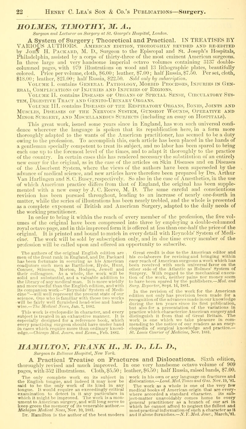 HOLMJES, TI3IOTSY, 31. A., Surgeon and Lecturer on Surgery at St. George's Hospital, London. A System of Surgery; Theoretical and Practical. IN TREATISES BY VARIOUS AUTHORS. American edition, thoroughly revised and re-edited by John H. Packard, M. D., Surgeon to the Episcopal and St. Joseph's Hospitals, Philadelphia, assisted by a corps of thirty-three of the most eminent American surgeons. In three large and very handsome imperial octavo volumes containing 3137 double- columned pages, with 979 illustrations on wood and 13 litliographic plates, beautifully colored. Price per volume, cloth, !?6.00; leather, $7.00; half Russia, $7.50. Per set, cloth, $18.00; leather, $21.00; half Russia, $22.50. Sold only by subscription. Volume I. contains General Pathology, Morbid Processes, Injuries in Gen- eral, Complications of Injuries and Injuries of Regions. Volume II. contains Diseases of Organs of Special Sense, Circulatory Sys- tem, Digestive Tract and Genito-Urinary Organs. Volume III. contains Diseases of the Respiratory Organs, Bones, Joints and Muscles, Diseases of the Nervous System, Gunshot Wounds, Operative and Minor Surgery, and Miscellaneous Subjects (including an essay on Hospitals). This great work, issued some years since in England, has won sucli universal confi- dence wlierever the language is spoken that its republication here, in a form more thorouglily adapted to tlie wants of the American practitioner, has seemed to be a duty owing to the profession. To accomplish this, each article has been placed in the hands of a gentleman specially competent to treat its subject, and no labor has been spared to bring each one up to the foremost level of tlie times, and to adapt it thoroughly to the practice of the coiuitry. In certain cases this has rendered necessary the substitution of an entirely new essay for the original, as in the case of the articles on Skin Diseases and on Diseases of the Absorbent System, where the views of the authors have been superseded by the advance of medical science, and new articles have therefore been prepared by Drs. Arthur Van Harlingen and S. C. Busey, respectively. So also in the case of Anaesthetics, in the use of which American practice diflers from that of England, the original has been supple- mented with a new essay by J. C. Reeve, M. D. The same careful and conscientious revision has been pursued throughout, leading to an increase of nearly one-fourth in matter, while the series of illustrations has been nearly trebled, and the whole is presented as a complete exponent of British and American Surgery, adapted to the daily needs of the working practitioner. In order to bring it within the reach of every member of the profession, the five vol- umes of the original have been compressed into tliree by employing a double-columned royal octavo page, and in this improved form it is ofiered at less than one-half the price of the original. It is printed and bound to match in every detail with Reynolds' System of Medi- cine. The work will be sold by subscription only, and in due time every member of the profession will be called upon and ottered an opportunity to subscribe. The authors of the original English edition are men of the front rank in England, and Dr. Packard has been fortunate in securing as his American coadjutors such men as Bartholovv, Hyde, Hunt, Conner, Stimson, Morton, Hodgen, Jewell and their colleagues. As a whole, tlie work will be solid and substantial, and a valuable addition to the library of any medical man. It is more wieldly and more useful than the English edition, and with its companion work—Rej'nolds' System of Medi- cine—will well represent the present state of our Great credit is due to the American editor and his co-laborers for revising and bringing within easy reach of American surgeons a work which has been received with such universal favor on the other side of the Atlantic as Holmes' System of Surgery. With regard to the mechanical execu- tion of the work, neither pains nor money seem to have been spared by the publishers.—Med. and Surg. Reporter, Sept. 14, 1881. In the revision of the work for the American edition not only has provision been made for a science One who is familiar with those two works , recognition of the advances made in our knowledge will be fairly well furnished head-wise and hand- [ during the ten years since its first publi<-ation, wise.—TAeil/edicai Acifs, Jan. 7, 1882. I l3^,(, also for a presentation of the variations in This work is cycloptedic in character, and every i practice which characterize American surgery and subject is treated in an exhaustive manner. It is ; distinguish it from that of Great Britain. The especially designed for a reference book, which ; work is one which we take pleasure in oom- every practising surgeon should have under hand mending to the notice of our readers as an ency- in eases which require more than ordinary knowl- j clopsedia of surgical knowledge and practice.— edge.—Cliicaqo Med. Journ. and Exam., Feb. 1882. , St. Louis Courier of Medicine, Nov. 1881. SA3IILTOJV, FRANK H., 31, D., LL. i>., Surgeon to Bel/evue Hospital, New York. A Practical Treatise on Fractures and Dislocations. Si.xth edition, thoroughly revised and much improved. In one very handsome octavo volume of 909 pages, with 352 illustrations. Cloth, $5.50; leather, $6.50 ; half Russia, raised bands, $7.00. work in his own or any language on fractures and dislocations.—Lomi. Med. Times and Gaz. Nov. 19, '81. The work as a whole is one of the very few The only complete work on its subject in the English tongue, and indeed it may now be said to be the only work of its kind in any tongue. It would require an exceedingly critical medical books of American origin that are every- exarnination to detect in it any particulars in | where accorded a standard character. Its sub- which it might be improved. The work is a mon- , ject-matter unavoidably comes home to every ument to American surgery, and will long serve to i general practitioner as a branch of our art in keep green the memory of its venerable author.— , which he cannot afford to neglect the fullest and Michigan Medical Neics, Nov. 10, 1881. most practical information of such a character as it Dr. Hamilton is the author of the best modern ! and it alone furnishes.—i\^. F.Jlfed. Jour., March,'81.