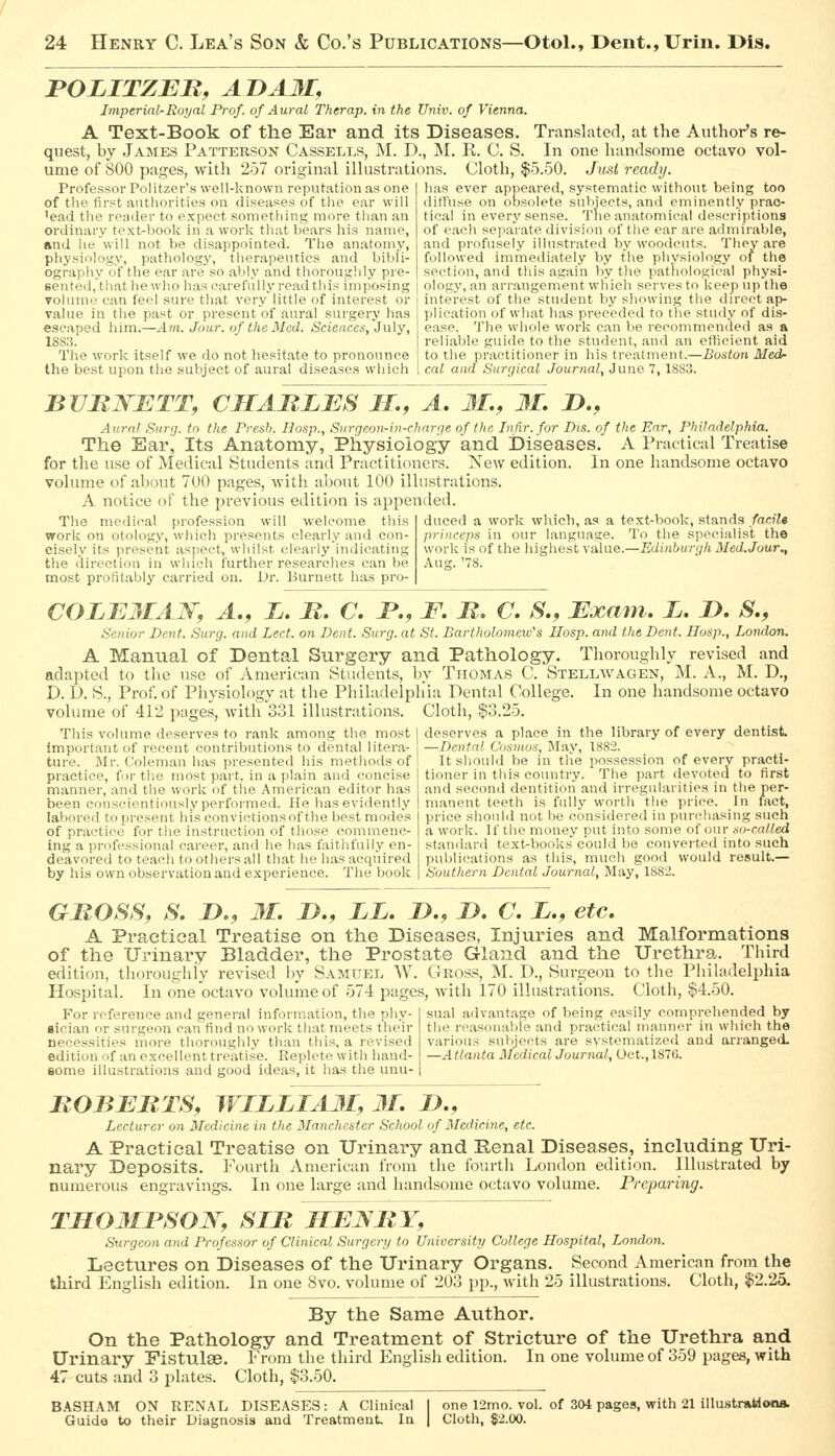 POLITZEB, ADAM, Imperial-Royal Prof, of Aural Therap. in the Univ. of Vienna. A Text-Book of the Ear and its Diseases. Translated, at the Author's re- quest, by James Patterson Cassells, M. D., M. E. C. S. In one handsome octavo vol- ume of 800 pages, with 257 original illustrations. Cloth, $5.50. Ju.si ready. Professor Polifzer's well-known reputation as one of the first authorities on diseases of the ear will 'ead the reader to expect something more than an ordinary text-book in a work that bears his name, and he will not be disappointed. The anatomy, physiology, pathology, therapeutics and bibli- ography of the ear .are so ably and thorouglily pre- sented, that he wlio has carefully read this imposing volume can feel sure that very little of interest or value in the past or present of aural surgery has escaped him.—Am. Jour, of the Med. Sciences, July, 188,3. The work itself we do not hesitate to pronounce the best upon the subject of aural diseases which las ever appeared, systematic without being too ditfuse on obsolete subjects, and eminently prac- tical in every sense. The anatomical descriptions of each separate division of the ear are admirable, and profusely illustrated by woodcuts. They are followed immediately by the physiology of the section, and this again by the pathological physi- ology, an arrangement which serves to keep up the interest of the student by showing the direct ap- plication of what has preceded to the study of dis- ease. The whole work can be recommended as a reliable guide to the student, and an efficient aid to tlie practitioner in his treatment.—Boston Med- cat and Surgical Journal, June 7,1883. BURNETT, CHABLES JT., A, M., 31, J)., Aurnl Surg, to the Presb. Ilosp., Surgeon-in-charge of the Infir.for Dis. of the Ear, Philadelphia. The Ear, Its Anatomy, Physiology and Diseases. A Practical Treatise for the use of Medical Students and Practitioners. New edition. In one handsome octavo volume of about 700 pages, with about 100 illustrations. A notice of the previous edition is appended. The medical profession will welcome this duced a work which, as a text-book, stands far.iU work on otology, which presents clearly and con- princcps in our language. To the specialist the cisely its present .aspect, whilst clearlyindicating worlt is of the higliest value.—Edinburgh Med.Jour., the direction in which further researches can be .\ug.'78. most profitably carried on. L)r. Burnett has pro- COLE3IAN, A., L. B. C, B,, F, B. C. S., Exam, L. JD, S,, Senior Dent. Surg, and Led. on Dent. Surg, at St. Bartholomew's Hosp. and the Dent. Ilosp., London. A Manual of Dental Surgery and Pathology. Thoroughly revised and adapted to the use of American Students, by Thomas C. Stellwagen, M. A., M. D., D. D. S., Prof, of Physiology at the Pliiladelphia Dental College. In one handsome octavo volume of 412 pages, with 331 illustrations. Cloth, $3.25. This volume deserves to rank among the most important of recent contributions to dental litera- ture. Mr. Coleman has presented his methods of practice, for tlie most part, in a plain and concise manner, and the work of the American editor has been conscientiously performed. He has evidently deserves a place in the library of every dentist —Dental Cosmos, May, 1882. It should be in tlie possession of every practi- tioner in tliis country. The part devoted to first and second dentition and irregularities in the per- manent teeth is fully worth the price. In tact, labored to present his convictionsof the best modes price shoubi not be considered in purchasing such of practice for the instruction of those commenc- ing a professional career, and he has faithfully en- deavored to teach to others all that he has acquired by his own observation and experience. The book a work. If the money put into some of our so-called standard text-books could be converted into such publications as this, much good would result.— Southern Dental Journal, May, 1882. GBOSS, S. n., 31, J>., LL, JD,, D, C, L,, etc, A Practieal Treatise on the Diseases, Injuries and Malformations of the Urinary Bladder, the Prostate Gland and the Urethra. Third edition, thoroughly revised by Samuel W. Gross, M. I)., Surgeon to the Philadelphia Hospital. In one octavo volume of 574 pages, with 170 illustrations. Cloth, $4.50. sual advantage of being easily comprehended by the reasonable and practical manner in which the variou.s subjects are systematized and arranged. For reference and general information, the phy- ■ician or surgeon can find no work that meets their necessities more thoroughly than this, a revised edition of an excellent treatise. Replete with liand- eome illustrations and good ideas, it has the unu- -Atlanta Medical Journal, Oct., 1876. BOBEBTS, WILLIA3I, 31, />., Lecturer on Medicine in tlie Manchester School of Medicine, etc. A Practical Treatise on Urinary and Renal Diseases, including Uri- nary Deposits. Fourth American from the foiu-th London edition. Illustrated hj numerous engravings. In one large and handsome octavo volume. Preparing. TS03IBS0W, SIB JIE3fBY, Surgeon and Professor of Clinical Surgery to University College Hospital, London. Lectures on Diseases of the Urinary Organs. Second American from the third English edition. In one Svo. volume of 203 pp., with 25 illustrations. Cloth, $2.25. By the Same Author. On the Pathology and Treatment of Stricture of the Urethra and Urinary Fistulse. From the third English edition. In one volume of 359 pages, with 47 cuts and 3 plates. Cloth, $3.50. BASHAM ON RENAL DISEASES: A Clinical Guide to their Diagnosis and Treatment In one 12mo. vol. of 304 pages, with 21 illustraaona. Cloth, $2.00.