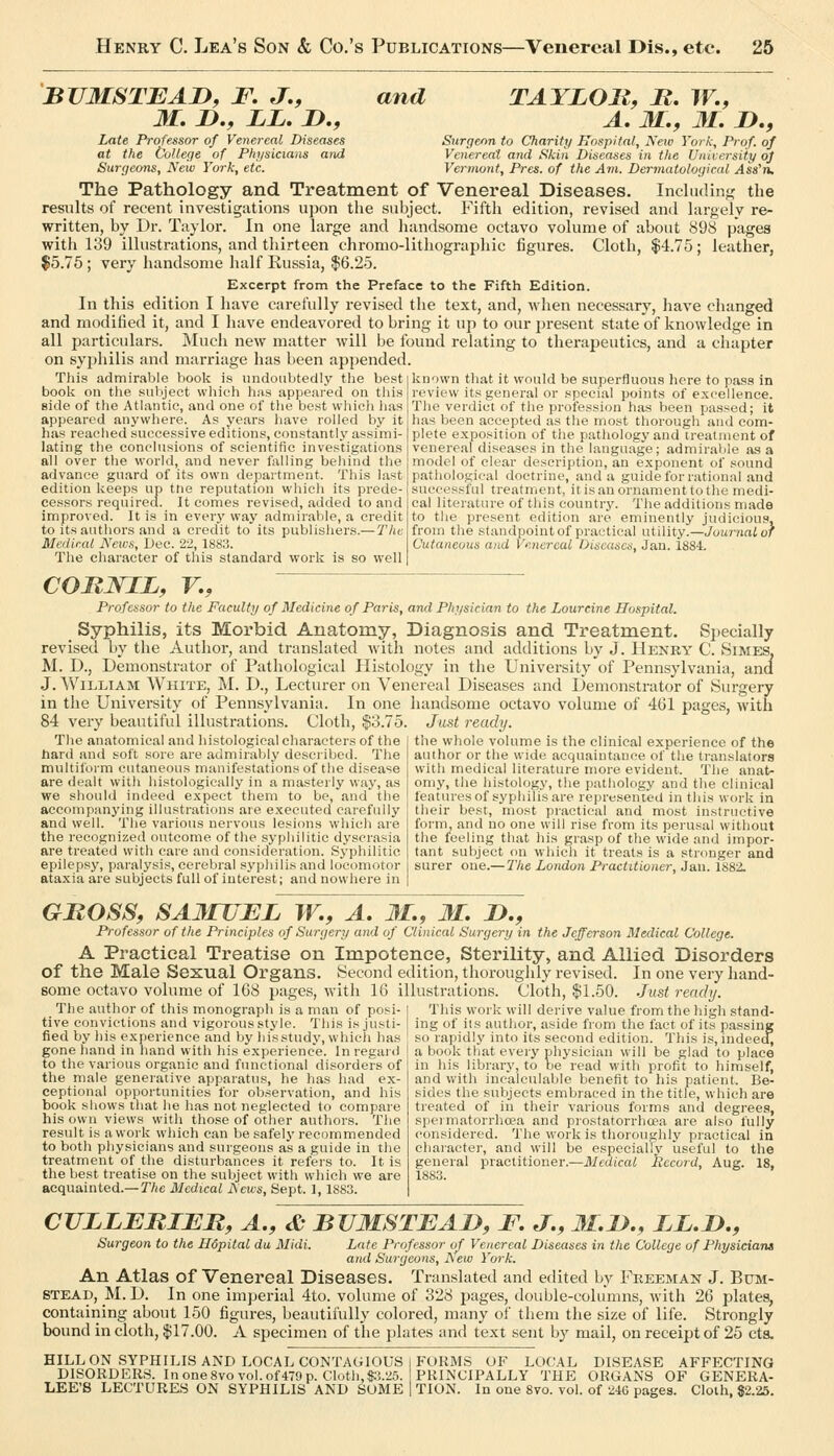 BUMSTEAD, F. J,, M, n., LL. J>., Late Professor of Venereal Diseases at the College of Physicians and Surgeons, New York, etc. and TAYLOll, B. TF., A, M.f 31. D., Surgeon to Charity Hospital, New York, Prof, of Vetiereal and Skiti Diseases in the University of Vermont, Pres. of the Avi. Dermatological Ass'n. The Pathology and Treatment of Venereal Diseases, Including the results of recent investigations upon the subject. Fifth edition, revised and largely re- written, by Dr. Taylor. In one large and handsome octavo volume of about 898 pages with 139 illustrations, and thirteen chromo-lithographic figures. Cloth, $4.75; leather, $5.75 ; very handsome half Kussia, $6.25. Excerpt from the Preface to the Fifth Edition. In this edition I have carefully revised the text, and, when necessary, have changed and modified it, and I have endeavored to bring it up to our present state of knowledge in all particulars. Much new matter will be found relating to therapeutics, and a chapter on syphilis and marriage has been appended. This admirable book is undoubtedly the best book on the subject whicli hns appeared on this side of the Atlantic, and one of tlie best whicli lias appeared anywhere. As years have rolled by it has reached successive editions, constantly assimi- lating the conclusions of scientific investigations all over the world, and never ftxlling behind the advance guard of its own department. This last edition keeps up tne reputation which its prede- cessors required. It comes revised, added to and improved. It is in every way admirable, a credit to its authors and a credit to its publishers.— The Medical News, L)ec. 22, 1883. Tlie cliaracter of tliis standard work is so well IcDown that it would be superfluous here to pass in review its general or special points of excellence. The verdict of tlie profession has been passed; it has been accepted as the most thorough and com- plete exposition of the pathology and treatment of venereal diseases in the language; admiraljle as a model of clear description, an exponent of sound patliologieal doctrine, and a guide for rational and successful treatment, it is an ornament to the medi- cal literature of this country. The additions made to the present edition are eminently judicious, from the standpoint of practical utility.—JoM/'riai of Cutaneous and Venereal Diseases, Jan. 1884. COMNIL, F., Professor to the Faculty of Medicine of Paris, and Physician to the Lourcine Hospital. Syphilis, its Morbid Anatomy, Diagnosis and Treatment. Specially revised by the Author, and translated with notes and additions by J. Henry C. Simes, M. D., Demonstrator of Patliologieal Histology in the University of Pennsylvania, and J. William White, M. D., Lecturer on Venereal Diseases and Demonstrator of Surgery in the University of Pennsylvania. In one handsome octavo volume of 461 pages, with 84 very beautiful illustrations. Cloth, $3.75. Just ready. The anatomical and histological characters of the hard and soft sore are admirably described. The multiform cutaneous manifestations of the disease are dealt with histologically in a masterly way, as we should indeed expect them to be, and the accompanying illustrations are executed carefully and well. The various nervous lesions which are the recognized outcome of the syphilitic dyscrasia are treated with care and consideration. Sypliilitie epilepsy, paralysis, cerebral syphilis and locomotor ata.xia are subjects full of interest; and nowhere in the whole volume is the clinical experience of the author or the wide acquaintance of the translators with medical literature more evident. The anat- omy, the histology, the pathology and the clinical features of syphilis are represented in this work in their best, most practical and most instructive form, and no one will rise from its perusal without the feeling that his grasp of the wide and impor- tant subject on whicli it treats is a stronger and surer one.— The London Practitioner, Jan. 1882. GMOSS, SA^rUEL W., A. Jl., M. !>., Professor of the Principles of Surgery and of Clinical Surgery in the Jefferson Medical College. A Practical Treatise on Impotence, Sterility, and Allied Disorders of the Male Sexual Organs. Second edition, thoroughly revised. In one very hand- some octavo volume of 168 pages, with 16 illustrations. Cloth, $1.50. Just ready. The author of this monograph is a man of posi' tive convictions and vigorous style. This is justi- fied by his exnerienee and by hisstudy, which has gone hand in hand with his experience. Inregunl to the various organic and functional disorders of the male generative apparatus, he has had ex- ceptional opportunities for observation, and his book shows that he lias not neglected to compare his own views with those of other authors. The result is a work which can be safely recommended to both physicians and surgeons as a guide in the treatment of the disturbances it refers to. It is the best treatise on the subject with which we are acquainted.—T/ie Medical News, Sept. I, 1883. This work will derive value from the high stand- ing of its author, aside from the fact of its passing so rapidly into its second edition. This is, indeed, a book that every physician will be glad to place in his library, to be read with profit to himself, and with incalculable benefit to his patient. Be- sides the subjects embraced in the title, which are treated of in their various forms and degrees, speimatorrhoea and prostatorrhoea are also fully considered. The work is tlioroughly practical in character, and will be especially useful to the general practitioner.—Medical Record, Aug. 18, 1883. CVLLERIER, A., & BUMSTEAJD, F. J., M.D., ii.D., Surgeon to the Hopital du Midi. Late Professor of Venereal Diseases in the College of Physicians and Surgeons, Aew York. An Atlas of Venereal Diseases. Translated and edited by Freeman J. Bxjm- STEAB, M. D. In one imperial 4to. volume of 328 pages, double-columns, with 26 plates, containing about 150 figures, beautifully colored, many of them the size of life. Strongly bound in cloth, $17.00. A specimen of the plates and text sent b}' mail, on receipt of 25 eta. HILL ON SYPHILIS AND LOCAL CONTAGIOUS 1 FORMS OF LOCAL DISEASE AFFECTING DISORDERS. In one 8vo vol. of 479 p. Cloth, $3.25. PRINCIPALLY THE ORGANS OF GENERA- LEE'S LECTURES ON SYPHILIS AND SOME I TION. In one 8vo. vol. of 24G pages. Cloth, $2.25.