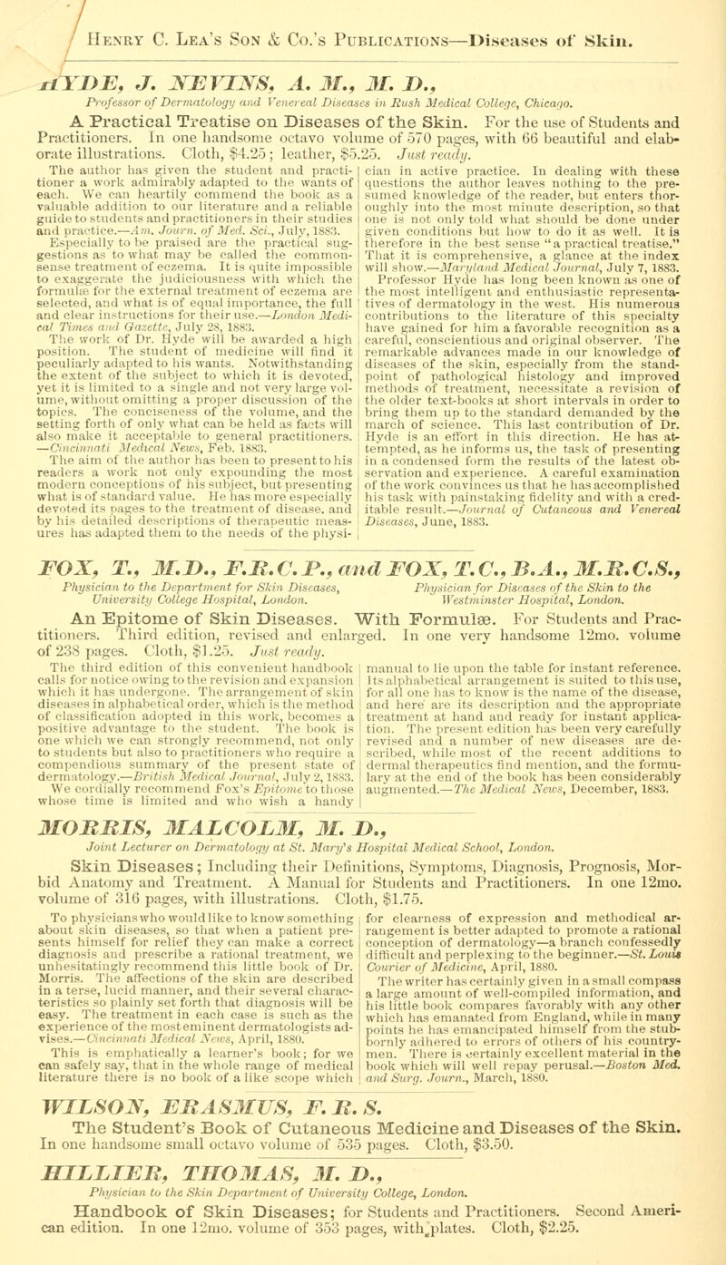 j±YI)E, J. JS^EJn^:^S, A. 31., 31. !>., Professor of Dermatology and Vena eal Diseases in Rush Medical College, Chicago. A Practical Treatise on Diseases of the Skin. For the use of Students and Practitioners. In one handsome octavo vohime of 570 pages, with 66 beautiful and elab- orate illustrations. Cloth, $4.25 ; leather, $5.25. Just ready. cian in active practice. In dealing with these quGstion.s the author leaves nothing to the pre- sumed knowledge of the reader, but enters thor- oughly into the most minute description, so that one is not only told what should be done under given conditions but how to do it as well. It is therefore in the best sense  a practical treatise. That it is comprehensive, a glance at the index will show.—Mart/land Medical Journal, July 7, 188.3. Professor Hyde has long been known as one of the most intelligent and enthusiastic representa- tives of dermatology in the west. His numerous contributions to the literature of this specialty have gained for him a favorable recognition as a careful, conscientious and original observer. The remarkable advances made in our knowledge of diseases of the sliin, especially from the stand- point of pathological histology and improved methods of treatment, necessitate a revision of the older text-books at short intervals in order to bring them up to the standard demanded by the march of science. This last contribution of Dr. Hyde is an effort in this direction. He has at- tempted, as he informs us, the task of presenting The author has given the student and practi- tioner a work admirably adapted to the wants of each. We can heartily commend the book as a valuable addition to our literature and a reliable guide to students and practitioners in their studies and practice.—Am. Journ. of Med. Sci., July, 188.'?. Especially to be praised are the practical sug- gestions as to wliat may be called the common- sense treatment of eczema. It is quite impossible to exaggerate the judiciousness with M'hich the formulte for the external treatment of eczema are selected, and what is of equal importance, the full and clear instructions for their use.—London Medi- cal Times and Gazette, July 28, 18S:5. The work of Dr. Hyde will be awarded a high position. The student of medicine will find it peculiarly adapted to his wants. Notwithstanding the extent of the subject to which it is devoted, yet it is limited to a single and not very large vol- ume, without omitting a proper discussion of the topics. The conciseness of the volume, and the setting forth of onlj' what can be held as facts will also make it acceptable to general practitioners. —Cincinnati Medical News, Feb. 1883, The aim of the author has been to present to his i in a condensed form the results of the latest ob- readers a work not only expounding the most j servation and experience. A careful examination modern conceptions of his subject, but presenting of the work convinces us that he has accomplished what is of standard value. He has more especially [ his task witli painstaking fidelity and with a cred- devoted its pages to the treatment of disease, and | itable result.—Journal of Cutaneous and Venereal by his detailed descriptions of therapeutic meas- I Diseases, June, 1883. ures has adapted them to tlie needs of the physi- | FOX, T., 3I.JD., F.R. C. JP., and FOX, T. C, B.A., 31.B. C.S., Physician to the Department for Skin Diseases, Physician for Diseases of the Skin to the University College Hospital, London. Westrninster Hospital, London. An Epitome of Skin Diseases. With Formulae. For Students and Prac- titioners. Third edition, revised and enlarged. In one very handsome 12mo. volume of 238 pages. Cloth, $1.25. Just ready. The third edition of tliis convenient handbook calls for notice owing to the revision and expansion which it has undergone. The arrangement of skin diseases in alphabetical order, which is the method of classification adopted in this work, becomes a positive advantage to the student. The book is one which we can strongly recommend, not only to students but also to practitioners who require a compendious summary of the present state of dermatology.—British Medical Journal, July 2,1S83. We cordially recommend Fox's Epitome to those whose time is limited and who wish a handy manual to lie upon the table for instant reference. Its alphabetical arrangement is suited to this use, for all one has to know is the name of the disease, and here are its description and tlie appropriate treatment at liand and ready for instant applica- tion. The present edition has been very carefully revised and a number of new diseases are de- scribed, while most of the recent additions to dermal therapeutics find mention, and the formu- lary at the end of the book has been considerably augmented.— The Medical News, December, 1883. 3IOMBIS, 3IALCOL3I, 31. D., Joint Lecturer on Dermatology at St. Mary's Hospital Medical School, London. Skin Diseases; Including their Definitions, Symptoms, Diagnosis, Prognosis, Mor- bid Anatomy and Treatment. A Manual for Students and Practitioners. In one 12nio. volume of 316 pages, with illustrations. Cloth, $1.75. for clearness of e.xpression and methodical ar- rangement is better adapted to promote a rational conception of dermatology—a branch confessedly difficult and perplexing to the beginner.—St. Louis Courier of Medicine, April, 1880. The writer has certainly given in a small compass a large amount of well-compiled information, and his little book compares favorably with any other which has emanated from England, while in many Eoints he has emancipated himself from the stub- ornly adhered to errors of others of his country- men. There is certainly excellent material in the book which will well repay perusal.—Boston Med. and Surg. .Tourn., March, 1880. To phy.«icianswho wouldlilce to know something about skin diseases, so that when a patient pre- sents himself for relief they can make a correct diagnosis and prescribe a rational treatment, we unhesitatingly recommend this little book of Dr. Morris. The affections of the skin are described in a terse, lucid manner, and their several charac- teristics so plainly set forth that diagnosis will be easy. The treatment in each case is such as the experience of the most eminent dermatologists ad- vises.—Cincinnati Medical News, April, 1880. This is emphatically a learner's book; for we can safely say, that in the whole range of medical literature there is no book of a like scope which WILSOX, FMAS3IUS, F. B. S. The Student's Book of Cutaneous Medicine and Diseases of the Skin. In one handsome small octavo volume of 535 pages. Cloth, $3.50. SILLIEB, TII031AS, 31. !>., Physician to the Skin Department of University College, London, Handbook of Skin Diseases; for Students and Practitioners. Second Ameri- can edition. In one 12mo. volume of 353 pages, with^plates. Cloth, $2.25.