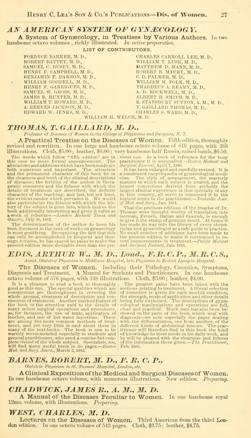 AJSr AMERICAN SYSTEM OF GYNECOLOGY, A System of Gynaecology, in Treatises by Various Authors. In two handsome octavo volumes , richly illustrated. In active preparation. LIST OF CONTRIBUTORS. FORDYCE BARKER, M. D., ROBERT BATTEY, M. D., SAMUEL C. BUSEY, M. D., HENRY F. CAMPBELL, M. D., BENJAMIN F. DAWSON, M. D., WILLIAM GOODELL, M. D., HENRY F. GARRIGUES, M. D., SAMUEL W. GROSS, M. D., JAMES B. HUNTER, M. D., WILLIAM T. HOWARD, M. D., A. REEVES JACKSON, M. D., EDWARD W. JENKS, M. D., WILLIAM H, CHARLES CARROLL LEE, M. D., WILLIAM T. LUSK, M. D., MATTHEW D. MANN, M. D., ROBERT B. MAURY, M. D., C. D. PALMER, M. D., WILLIAM M. POLK, M. D., THADDEUS A. REAMY, M. D., A. D. ROCKWELL, M. D., ALBERT H. SMITH, M. D., R. STANSBURY SUTTON, A. M., M. D., T. GAILLARD THOMAS, M. D., CHARLES S. WARD, M. D., WELCH, M. D. THOMAS, T. GAILLARn, 31, D., Professor of Diseases of Women in the College of Physicimis and Surgeons, N. Y. A Practical Treatise on the Diseases of Women. Fifth edition, thoroughly revised and rewritten. In one laro;e and handsome octavo volume of 810 pages, with 266 illustrations. Cloth, $5.00 ; leather, $6.00; very handsome half Russia, raised bands, $6.50. vious one. As a book of reference for the busy practitioner it is unequalled.—Boston Medical and Surgical Journal, April 7, 1880. It has been enlarged and carefully revised. It is a condensed encyclopaedia of gynsecological medi- cine. The style of arrangement, the masterly manner in which each subject is treated, and the honest convictions derived from probably the largest clinical experience in that specialty of any in this country, all serve to commend it in the higliest terms to the practitioner.—Nastiville Jour. of Med. and Surg., Jan. 1881. That the previous editions of the treatise of Dr. Thomas were thought worthy of translation into German, French, Italian and Spanish, is enough to give it the stamp of genuine merit. At home it has made its way into the library of every obstet- rician and gynaecologist as a safe guide to practice. The words which follow fifth edition are in this case no mere formal announcement. The alterations and additions which have been made are both numerous and important. The attraction and the permanent character of this book lie in the clearness and truth of the clinical descriptions of diseases; the fertility of the author in thera- peutic resources and the fulness with which the details of treatment are described; the definite character of the teaching; and last, but not least, the evident candor which pervades it. We would also particularize the fulness with which the his- tory of the subject is gone into, which makes the, book additionally interesting and gives it value as a work of reference.—London Medical Times and Gazette, July 30, 1881. The determination of the author to keep his book foremost in the rank of works on gynsecology is most gratifying. Recognizing the fact that this ! No small number of additions have been made to can only be accomplished by frequent and thor- I the present edition to make it correspond to re- ougn revision, he has spared no pains to make the I cent improvements in treatment.—Pacific Medical present edition more desirable even than the pre- I and Surgical Journal, Jan. 1881. EiyiS, ARTHUR W.^M, JD., Zofid., F,R. C. P., M. R. C. S., Assist. Obstetric Physician to Middlescv Hospital, late Physician to British Lying-in Hosintal. The Diseases of Women. Including their Pathology, Causation, vSymptoms, Diagnosis and Treatment. A IManual for Students and Practitioners. In one handsome octavo volume of 576 pages, with 148 illustrations. Cloth, $3.00; leather, $4.00. It is a pleasure to read a book so thoroughly . The greatest pains have been taken with the good as this one. The special qualities which are ! sections relating to treatment. A lilieral selection conspicuous are thoroughness in covering the I of remedies is given for each morbid condition, whole ground, clearness of description and con- I the strength, mode of application and other details cisenes.s of statement. Another marked feature of being fully explained. The descriptions of gynse- the book is the attention paid to the details of cological manipulations and operations are full, many minor surgical operations and procedures, I clear and practical. Much care has also been be- as, for instance, the use of tents, application of [ stowed on the parts of the book which deal with leeches, and use of hot water injections. These j diagnosis—we note especially the pages dealing are among the more common methods of treat ment, and yet very little is said about them in many of the text-books. The book is one to be warrnly recommended especially to students and general practitioneri?, who need a concise but com- plete resume of the whole subject. Specialists, too, will find many useful hints in its pages.—Boston Med. and Surg. Journ., March 2, 1882. with the differentiation, one from another, of the different kinds of abdominal tumors. The prac- titioner will therefore find in this book the kind of knowledge he most needs in his daily work, and he will be pleased with the clearness and fulness of the information there given.— The Practitioner, Feb. 1882. BARNES, ROBERT, M. !>., F, R. C, jP., Obstetric Physician to St. Thomas'' Hospital, London, etc. A Clinical Exposition of the Medical and Surgical Diseases of Women. In one handsome octavo volume, with numerous illustrations. New edition. Preparing. CHABWICK, JAMES R., A. 31., M. B. A Manual of the Diseases Peculiar to Women. 12mo. volume, with illustrations. Preparing. In one handsome royal WEST, CHARLES, M. B, Lectures on the Diseases of Women. Third American from the third Lon- don edition. In one octavo volume of 543 pages. Cloth, $3.75; leather, $4.75.