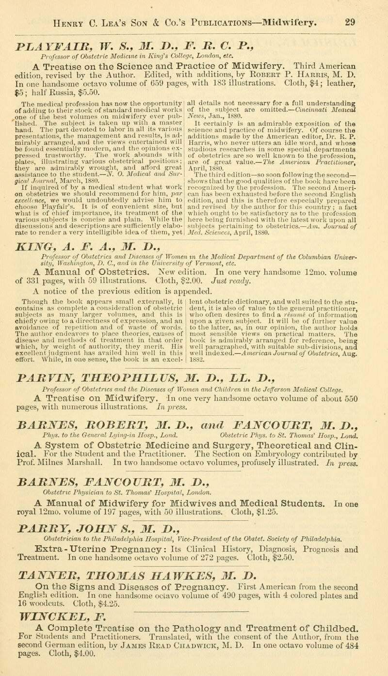 PLAYFAIR, W, S., 31. J>., F, B, C. JP,, Professor of Obstetric Medicine in King's College, London, etc. A Treatise on the Science and Practice of Midwifery, Third American edition, revised by the Author. Edited, with additions, by Egbert P. Harris, M. D. In one handsome octavo volume of 659 pages, with 183 illustrations. Cloth, $4; leather, $5; liall Kussia, $5.50. The mediciil profession has now the opportunity! all details not necessary for a full understanding of adding to their stoclv of standard medical worlvs of the subject are omitted.—Cincinnati MeawS, one of the best volumes on midwifery ever pub- lished. The subject is taken up with a master hand. Tlie part devoted to labor in all it.s various presentations, the management and results, is ad- mirabiv arranged, and the views entertained will be found essentially modern, and the opinions ex- pressed trustworthy. The work abounds with plates, illustrating various obstetrical positions; they are admirably wrought, and afford great assistance to the student.—N. 0. Medical and Sur- gical J'/urnnl, March, 18S0. If inquired of by a medical student what work on obstetrics we should recommend for him, par excelUnce, we would undoubtedly advise him to choose Playfair's. It is of convenient size, but what is of chief importance, its treatment of the various subjects is concise and plain. While the discussions and descriptions are sufficiently elabo- rate to render a very intelligible idea of them, yet News, Jan., ISSO. It certainly is an admirable exposition of the science and practice of midwifery. Of course the additions made by the American editor, Dr. R. P. Harris, who never utters an idle word, and whose studious researches in some special departments of obstetrics are so well known to the profession, are of great value.— The A7nerican Practitioner, April, 1880. The third edition—so soon following the second— shows that the good qualities of the book have been recognized by the profession. The second Ameri- can has been exhausted before the second English edition, and this is therefore especially prepared and revised by the author for this country ; a fact which ought to be satisfactory as to the profession here being furnished with the latest work upon all sul)jects pertaining to obstetrics.—Atn. Journal of Med. Sciences, April, 18S0. KING, A, F, A,, M. D., Professor of Obstetrics and Diseases of Women in the Medical Department of the Columbian Univer- sity, Washington, D. C, and in the University of Vermont, etc. A Manual of Obstetrics. New edition. In one very handsome 12mo. volume of 331 pages, witli 59 illustrations. Cloth, $2.00. Just ready. A notice of the previous edition is appended. lent obstetric dictionary, and well suited to the stu- Though the book appears small externally, it contains as complete a consideration of obstetric subjects as many larger volumes, and this is chiefly owing to a directness of expression, and an avoidance of repetition and of waste of words. The author endeavors to place theories, causes of disease and methods of treatment in that order which, by weight of authority, they merit. His excellent judgment has availed hirn well in this effort. While, in one sense, the book is an excel- dent, it is also of value to the general practitioner, who often desires to find a resume of information upon a given subject. It will be of further value to the latter, as, in our opinion, the author holds most sensible views on practical matters. The book is admirably arranged for reference, being well paragraphed, with suitable sub-divisions, and well mdexed.—American Journal of Obstetrics, Aug. 1882. FAMVIW, THEOFHILUS, M, !>., LL, J>., Professor of Obstetrics and the Diseases of Women and Children m the Jefferson Medical College. A Treatise on Midwifery. In one very handsome octavo volume of about 550 pages, with numerous illustrations. In jyess. BARNES, ROBERT, M, I)., and FANCOTTRT, 31. D., Phys. to the General Lying-in Hasp., Loud. Obstetric Phys. to St. Thomas'' Hosp., Lond. A System of Obstetric Medicine and Surgery, Theoretical and Clin- ical. For the Student and the Practitioner. The Section on Embryology contributed by Prof. ]\Iilnes Marshall. In two handsome octavo volumes, profusely illustrated. In press. BARNES, FANCOURT, M. D., Obstetric Physician to St. Thomas' Hospital, London. A Manual of Midwifery for Midwives and Medical Students. In one royal 12mo. volume of 197 pages, with 50 illustrations. Cloth, $1.25. FARRY, JOHN S., 31. !>., Obstetrician to the Philadelphia Hospital, Vice-President of the Obsiet. Society of Philadelphia. Extra - Uterine Pregnancy: Its Clinical History, Diagnosis, Prognosis and Treatment. In one handsome octavo volume of 272 pages. Cloth, $2.50. TANNER, TH031AS HAWKES, 31. D. On the Signs and Diseases of Pregnancy. First American from the second English edition. In one handsome octavo volume of 490 pages, with 4 colored plates and 16 woodcuts. Cloth, $4.25. WINCKEL, F. A Complete Treatise on the Pathology and Treatment of Childbed. For Students and Practitioners. Translated, with the consent of the Author, from the second German edition, bv James Read Chadwick, M. D. In one octavo volume of 484 pages. Cloth, $4.00.