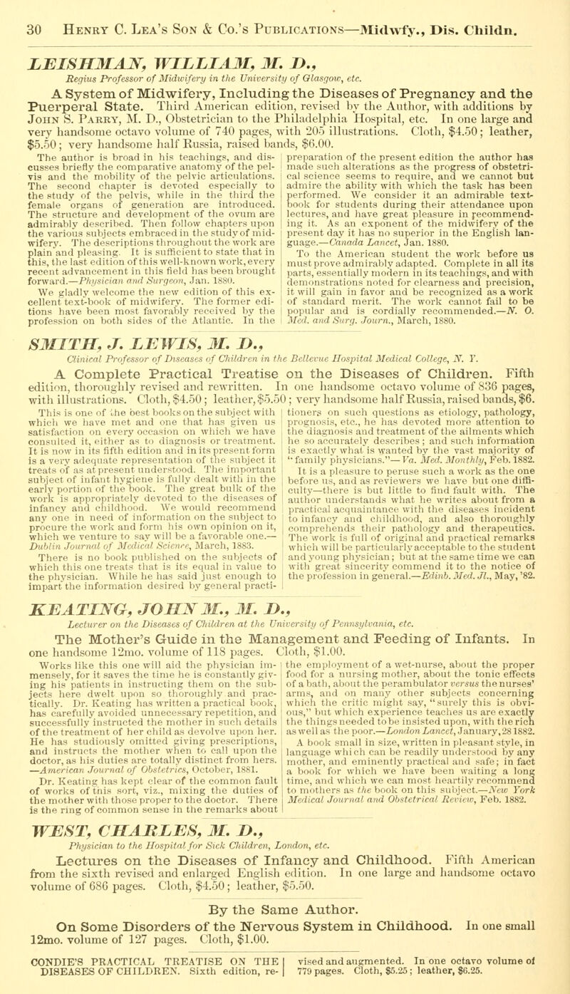 LEISHMAN, WILLIA3I, 31. D., Reghis Professor of Midivifery in the University of Olasgoiv, etc. A System of Midwifery, Including the Diseases of Pregnancy and the Puerperal State. Thinl American edition, revised by the Author, with additions by John S. Parry, M. D., Obstetrician to the Philadelphia Hospital, etc. In one large and very handsome octavo volume of 740 pages, with 205 illustrations. Cloth, $4.50; leather, $5.50 ; very liandsome half Russia, raised bands, $6.00. The author is bro.ad in his teachings, and dis- : preparation of the present edition the author has cusses briefly tlie eomparative anatomy of the pel- vis and the^ mobility of the pelvic articulations. The second chapter is devoted especially to the study of the pelvis, while in the tliird the female organs of generation are introduced. The structure and development of the ovum are admirably described. Then follow chapters upon the various subjects embraced in the .study of mid- wifery. The descriptions throughout the work are plain and pleasing. It is suflficientto state that in this, the last edition of this well-known work, every recent advancement in this field has been brought forward.—Physician ami Surgeon, Jan. 18S0. We gladly welcome the new edition of this ex- cellent'text-book of midwifery. The former edi- tions have been most favorably received by the profession on both sides of the Atlantic. In the made such alterations as the progress of obstetri- cal science seems to require, and we cannot but admire the ability with which the task has been Eerforrned. We consider it an admirable texfc- ook for students during their attendance upon lectures, and have great pleasure in fecommend- iug it. .4s an exponent of the midwifery of the present day it has no superior in the English lan- guage.—Canada Lancet, Jan. 1880. To the American student the work before us must prove admirably adapted. Complete in all its parts, essentially modern in its teachings, and with demonstrations noted for clearness and precision, it will gain in favor and be recognized as a work of standard merit. The work cannot fail to be popular and is cordially recommended.—N. O. Med. and Surg. Journ., March, 1880. SMITH, J. LBWIS, M. D., Clinical Professor of Diseases of Children in the Bellevue Hospital Medical College, N. Y. A Complete Practical Treatise on the Diseases of Children. Fifth edition, thoroughly revised and rewritten. In one handsome octavo volume of 836 pages, with illustrations. Qotli, $4.50 ; leather, $5.50 ; very liandsome half Russia, raised bands, $6. This is one of ihe best books on the subject with | tioners on such questions as etiology, pathology, prognosis, etc., he has devoted more attention to the diagnosis and treatment of the ailments which he so accurately describes ; and such information is exactly what is wanted by the vast majority of '•family physicians.—Va. Med. Monthly, Feb. 1882. It is a pleasure to peruse such a work as the one before us, and as reviewers we have but one difB- eulty—there is but little to find fault with. The author understands what he writes about from a practical acquaintance with the diseases incident to infancy and childhood, and also thoroughly comprehends their pathology and therapeutics. The work is full of original and practical remarks whicli will be particularly acceptable to the student and young physician; but at the same time we can witli great sincerity commend it to the notice of the profession in general.—Edinb. Med. Jl., May, '82. which we have met and one that has given us satisfaction on every occasion on which we have consulted it, either as to diagnosis or treatment. It is now in its fifth edition and in its present form is a very adequate representation of the subject it treats of as at present understood. The important subject of infant hygiene is fully dealt with in the early portion of the Dook. The great bulk of the work is appropriately devoted to the diseases of infancy and childhood. We would recommend any one in need of information on the subject to procure the work and form his own opinion on it, which we venture to say will be a favorable one.— Dublin Journal of Medical Science, March, 1883. There is no book published on the subjects of which this one treats that is its equal in value to the physician. While he has said just enough to impart the information desired by general practi- KBATING, JOHN 31., 31. ID., Lecturer on the Diseases of Children at the University of Pennsylvania, etc. The Mother's Guide in the Management and Feeding of Infants, In one handsome 12mo. volume of 118 pages. Cloth, $1.00. the employment of a wet-nurse, about the proper food for a nursing mother, about the tonic effects of a bath, about the perambulator versus the nurses' arms, and on many other subjects concerning which the critic might say, surely this is obvi- ous, but which experience teaches us are exactly the thingsneeded tobe insisted upon, with therich of the treatment of her child as devolve upon her. i as well as^ the poor.—London Lancet, J anunry,281882. A book small in size, written in pleasant style, in language which can be readily understood by any mother, and eminently practical and safe; in fact a book for which we have been waiting a long time, and which we can most heartily recommend to mothers as the book on this subject.—New York Medical Journal and Obstetrical Review, Feb. 1882. Works like this one will aid the physician im- mensely, for it saves the time he is constantly giv- ing his patients in instructing them on the sub- jects here dwelt upon so thoroughly and prac- ticallJ^ Dr. Keating has written a practical book, has carefully avoided unnecessary repetition, and successfully instructed the mother in such details He has studiously omitted giving prescriptions, and instructs the mother when to call upon the doctor, as his duties are totally distinct from hers. —American Journal of Obstetrics, October, 1881. Dr. Keating has kept clear of the common fault of works of this sort, viz., mixing the duties of the mother with those proper to the doctor. There is the ring of common sense in the remarks about WEST, CHARLES, 31. H., Physician to the Hospital for Sick Cliildren, London, etc. Lectures on the Diseases of Infancy and Childhood. Fifth American from the sixth revised and enlarged English edition. In one large and handsome octavo volume of 68G pages. Cloth, $4.50 ; leather, $5.50. By the Same Author. On Some Disorders of the Nervous System in Childhood. In one small 12mo. volume of 127 pages. Cloth, $1.00. vised and augmented. In one octavo volume ol 779 pages. Cloth, $5.25; leather, $6.25. CONDIE'S PRACTICAL TREATISE ON THE DISEASES OF CHILDREN. Sixth edition, re-