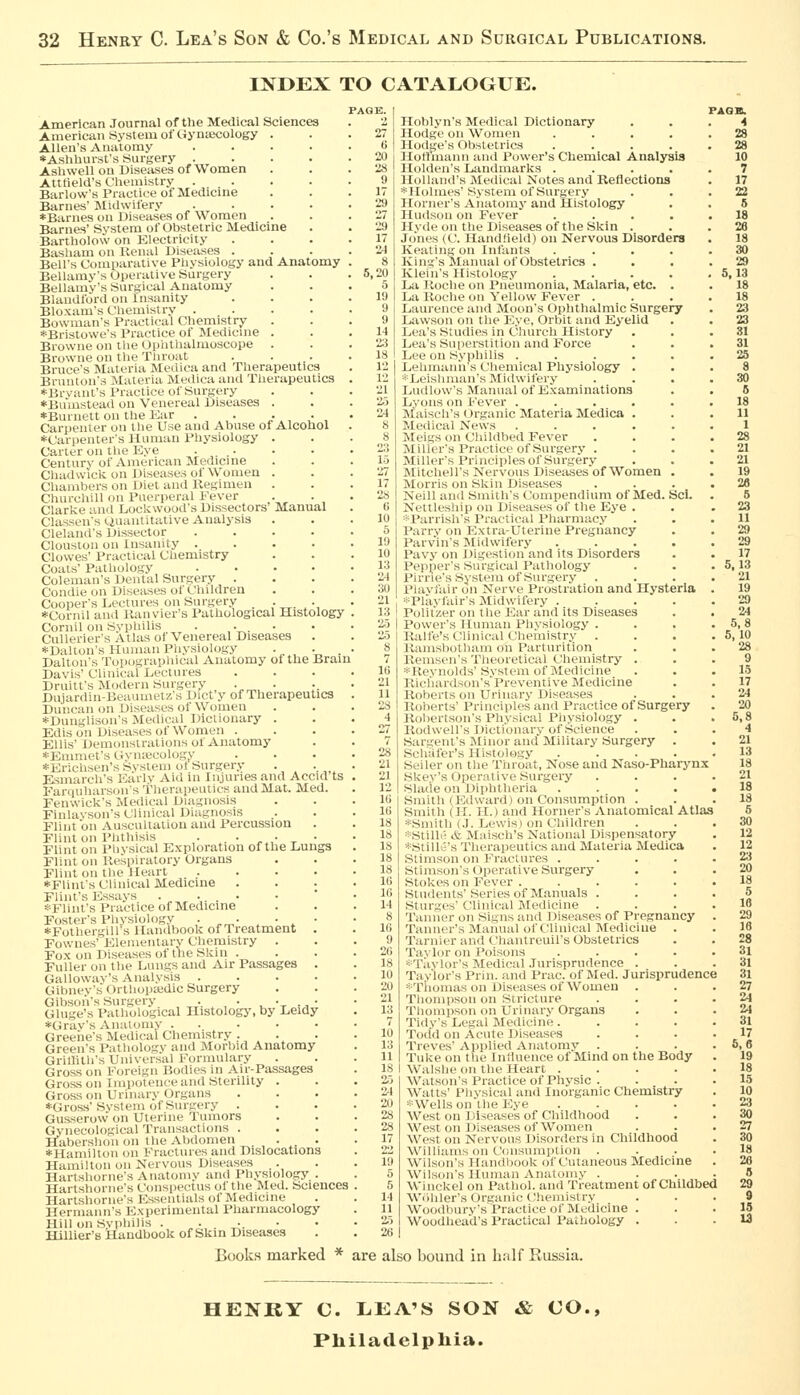 INDEX TO CATALOGUE. American Journal of the Medical Sciences American System of Gyntecology . Allen's Anatomy .... *Ashhurst's Surgery .... Ashwell on Diseases of Women Atttield's Chemistry .... Barlow's Practice of Medicine Barnes' Midwifery .... *Barnes on Diseases of Women Barnes' System of Obstetric Medicine Bartholow on Electricity Basliam on Kenal Diseases . Bell's Comparative Physiology and Anatomy Bellamy's Operative Surgery Bellamy's Surgical Anatomy Blandford on Insanity Bloxam's Chemistry .... Bowman's Practical Chemistry *Bristowc's I'l-ucticf of Medicine . Browne on the t.)iiiitluilmoscope . Browne on till-Tliroat . Bruce's Materia Meiiica and Therapeutics Bruuton's Materia JNIrclica and Therapeutics *Brvanl's Practice of Surgery *Bumstead on Venereal Diseases . ♦Burnett on the Kar . . •., • , Carpenter on the Use and Abuse of Alcohol *Carpenter's Human Physiology . Carter on the Eye .... Century of American Medicine Chadwicii on Diseases of Women . Chambers on Diet and Regimen Churchill on Puerperal Fever Clarke and Lockwood's Dissectors Manual Classen's auantitative Analysis . Cleland's Dissector .... Clouston on Insanity .... Clowes' Practical Chemistry Coats' Pathology .... Coleman's Dental Surgery . Condie on Diseases of Children Cooper's Lectures on Surgery ,•„.-, *Cornil and Kanvier's Pathological Histology Cornil on Sypliilis ■ ,• . • Cullerier's Atlas of Venereal Diseases *DaUon's Human Pliysiology . . . Dalton's Topograpliical Anatomy of the Brain Davis' Clinical Lectures Druitt's Modern Surgery . . . Dujardin-Diaiuiut/.'s Dict'y of Therapeutics Duncan on Diseases of Women *Dunglison's Medical Dictionary . Edis on Diseases of Women . Ellis' Demonstrations of Anatomy *Emmet's Oyn;ecology *Erichsen's System ot Surgery . ._ Esmarch's Early Aid In Injuries and Accid ts Farquharson's Tlierapeutics and Mat. Med. Fenwick's Medical Diagnosis Finlavson's Clinical Diagnosis Flint on Auscultation and Percussion Flint on Phthisis . . • , • ^ • Flint on Physical Exploration of the Lungs Flint on Respiratory Organs Flint on the Heart .... *Flints Clinical Medicine . . . Flint's Essays . .... *Flint's Practice of Medicine Foster's Physiology . . • • *Fothergiirs Handbook of Treatment . Fownes' Elementary Chemistry . Fox on Diseases of the Skin . Fuller on the Lungs and Air Passages . Galloway's Analysis .... Glbnev's Orthopaidic Surgery Gibson's Surgery ,■.,,• , •_ ., • Gluge's Pathological Histologj', by Leidy *Grav's Analom.y . . . . • Greene's Medical Chemistry . Green's Pathology and Morlnd Anatomy Grillith's Universal iMiniuilary . Gross on Foreign IJodii-s in Air-Passages Gross on Impotence and Sterility . Gross on Urinary Organs ♦Gross'Svstem of Surgery . Gusserow on Uterine Tumors Gynecological Transactions . Habershon on t lie Abdomen ... ♦Hamilton on Fractures and Dislocations Humilton on Ni-ivous Diseases .. Hnrtshoiiics Aiiatoiiiv and Ph.vsiology . Harlshonic's ('<insi)i'cms oltlie Med. Sciences Hartshonif's Ksseutials of Medicine Hermann's Experimental Pharmacology Hill on Svpliilis ..-.•• Hillier's Handbook of Skin Diseases 5,20 Hoblyn's IMcdical Dictionary Ho(li;C 1)11 Wiiinen .... Hodi;cs ol)sU'tric3 .... Hoti'inaiin and Power's Chemical Analysis Holden's I..;uidmarks .... Hollands Medical Notes and Keflections *Holmcs'System of Surgery Horner's Aiiatomy and Histology Huilsiiii on Fever .... Hvdc nil the Diseases of the Skin . Joins (C. Hand.leld) on Nervous Disorders Keating on Infants .... King's Manual of Obstetrics . Klein's Histolog.v .... La Roche on Pneumonia, Malaria, etc. . La Roche on Yellow Fevur . Laurence and Moon's Ophthalmic Surgery Liiwson on the Eye, Orbit and Eyelid Lea's Studies in Cliureh History Lea's Supcisntion and Force Lee on S.\-philis ..... Lehiiianirs Chemical Physiology . . ■■Tjfislinian's :Midwifery ... Ludlow's Manual of Examinations L'.'oiis on Kever ..... Maisclis < hganic Materia Medica . Medical Xews Meigs on Childbed Fever Miller's Practice of Surgery . Miller's Principles of Surgery Mitchell's Nervous Disea.ses of Women . Morris on Skin Diseases Neil! anil Sinitli's Compendium of Med. Sci. Neitk-sliip on Diseases of the Eye . ■Parrish's I'ractical Pharmacy Parry on Elxtra-Uteriue Pregnancy Parvin's Midwifery .... Pavy on Digestion and its Disorders Pepiier's Surgical Pathology Pinlc's System of Surgery Piaylitir on Nerve Prostration and Hysteria •i-Plavlair's ^lidwil'ery .... I PoliiV.er on the Ear and its Diseases Power's Unman Physiology . Rali'e's Clinical Chemistry Ramsbotham mi Parturition Renisen's Theoretical Chemistry . *Reviiolds'System of Medicine Richardson's'Preventive Medicine Roberts on Urinary Diseases Roberts' Principles and Practice of Surgery Robertson's Physical Piiysiology . Rodwell's Dictionary of Science Sargent's Minor and Military Surgery . Schafer's Histology .... Seller on the Throat, Nose and Naso-Pharynx Ske.v's Operative Surgery Slade on Diphtheria .... Smith (Etlward) on Consumption . Smith (11. H.) and Horner's Anatomical Atlas *Smith (,I. Lewis) on Children *Stilir- * JLiisch's National Dispensatory ■•i-Still;''s Therapeutics and Materia Medica Stimson on I'ractures .... Stimson's Operative Surgery Stokes on I'ever ..... StiiiU'iits'Series of Manuals . Stui'm-s'Clinical IMedicine . Tanner on Signs and Diseases of Pregnancy Taiuu^r's Manual of Clinical Medicine . Tarnier and Chantreuil's Obstetrics Tavlor on Poisons .... ■'■■Tavlor's Medical Jurisprudence . Taylor's Prin. and Prac. of Med. Jurisprudence ■•■■Tiiomas on Diseases of Women Thompson on Stricture Thompson on Urinary Organs Tidy's Legal Medicine.... Todd on Acute Diseases Treves' Applied Anatomv Tukeon the 1 ir.luence of Mind on the Body I Walsheon the Heart .... Watson's Practice of Physic . Walls' I'livsical and Inorganic Chemistry s-Wellson I he Eye .... West on Di>i'ases of Childhood West on Diseases of Women Weston Nervous Disorders in Childhood Williams on CnnsunipUon . Wilson's UaiKhiook of Ciuaneous Medicine Wilson's Human Analomy . Winckel on Pathol, and Treatment of Childbed Wiihler's Organic Chemistry Woodbury's Practice of Medicine . Woodhead's Practical Pathology . 4 28 28 10 7 17 22 5 18 28 18 30 29 5,13 18 18 23 23 31 31 25 Books marked ■* are also bound in h:ilf Russia. HENKY C. LEA'S SON & CO., Philadelphia.