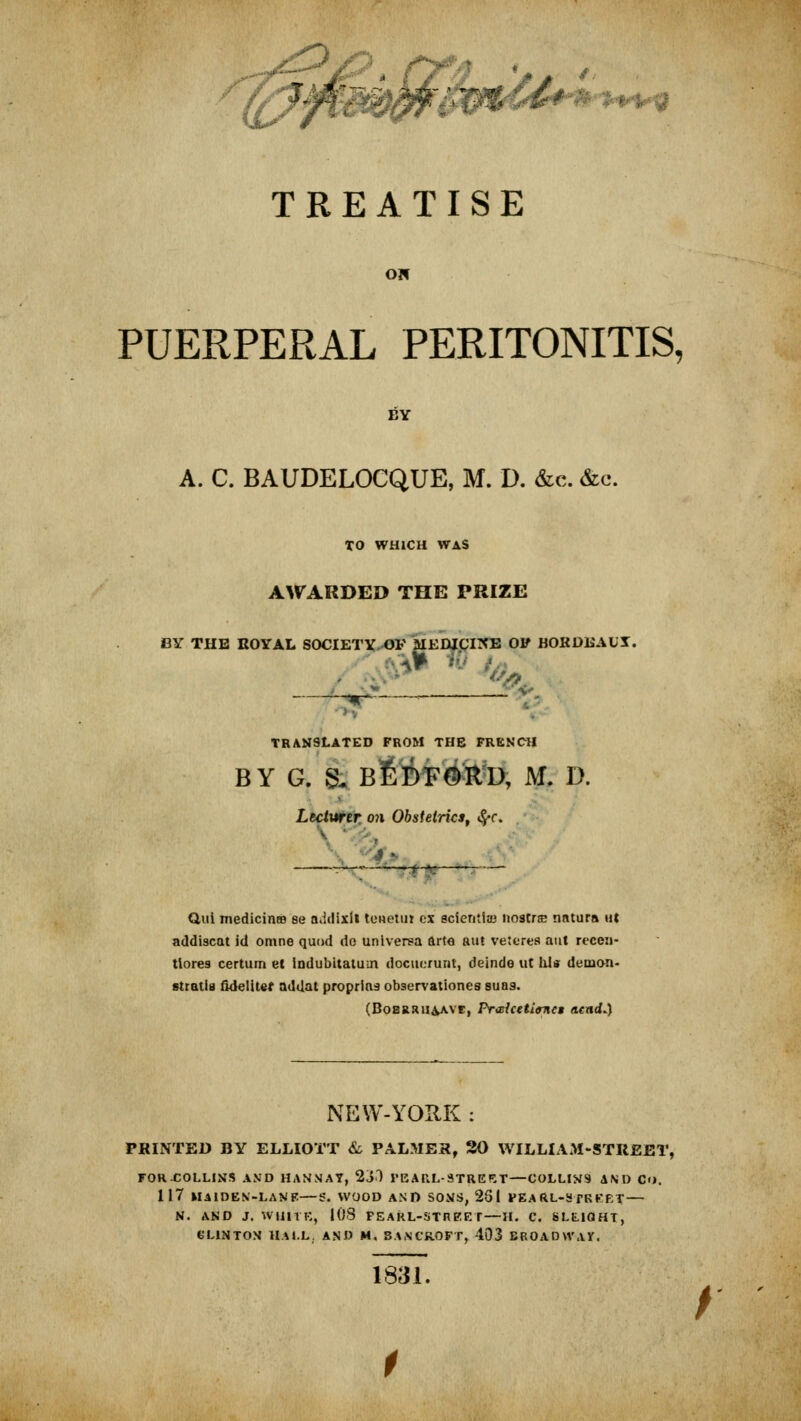 TISE % b I Oil PUERPERAL PERITONITIS, BY A. C. BAUDELOCQUE, M. D. &c. &c. TO WHICH WAS AWARDED THE PRIZE BY THE ROYAL SOCIETY OF MEDICINE OF BORDEAUX. . 5*» & TRANSLATED FROM THE FRENCH BY G. & BEDFORD, M. D. Lecturer on Obstetrics, &f* 35. Qui mediciniB se a.idixll ttmetui ex scientist* nostras nntura tit addiscat id omne quod do unlverea arte aut veteres aut recen- tlores certum el indubitatum docuorunl, dejnde ut his demo-n- stratls fidelitef addat propriaa observationes suaa. (BoBRRUAAvr, PrarfcetioTiet ncad.) NEW-YORK : PRINTED BY ELLIOTT & PALMES, 30 WILLIAM-STREET, FORCOLLINS AND HANNAY, 2j) FEARL-3TREET—COLLINS AND Co. 117 MAIDEN-LAMB—S. WOOD AND SONS, 251 PEA RL-3 TREE?— N. AND J. WlillK, 108 FEARL-STREET— II. C. 8LE.10HT, CLINTON HALL. AND M. BANCROFT, 403 BROADWAY. liiT. /