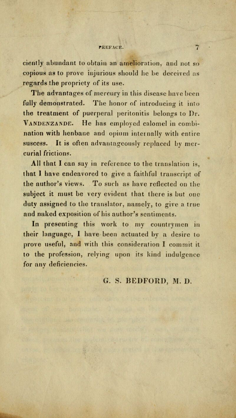 ciently abundant to obtain an amelioration, and not so copious as to prove injurious sbould lie be deceived as regards the propriety of its use. The advantages of mercury in this disease have been fully demonstrated. The honor of introducing it into the treatment of puerperal peritonitis belongs to Dr. VANDKl^TZA^DE. He has employed calomel in combi- nation with henbane and opium internally with entire suscess. It is often advantageously replaced by mer- curial frictions. All that I can say in reference to the translation is, that 1 have endeavored to give a faithful transcript of the author's views. To such as have reflected on the subject it must be very evident that there is but one duty assigned to the translator, namely, to give a true and naked exposition of his author's sentiments. In presenting this work to my countrymen in their language, I have been actuated by a desire to prove useful, and with this consideration I commit it to the profession, relying upon its kind indulgence for any deficiencies. G. S. BEDFORD, M. D.