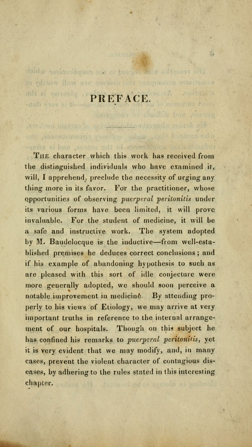 PREFACE The character which this work has received from the distinguished individuals who have examined it, will, I apprehend, preclude the necessity of urging any thing more in its favor. For the practitioner, whose opportunities of observing puerperal peritonitis under its various forms have been limited, it will prove invaluable. For the student of medicine, it will be a safe and instructive work, The system adopted by M. Baudelocque is the inductive—from well-esta- blished premises he deduces correct conclusions ; and if his example of abandoning hypothesis to such as are pleased with this sort of idle conjecture were more generally adopted, we should soon perceive a notable improvement in medicin6- By attending pro- perly to his views of Etiology, we may arrive at very important truths in reference to the internal arrange- ment of our hospitals. Though on this subject he has confined his remarks to puerperal peritonitis, yet it is very evident that we may modify, and, in many cases, prevent the violent character of contagious dis- eases, by adhering to the rules stated in this interesting chapter.