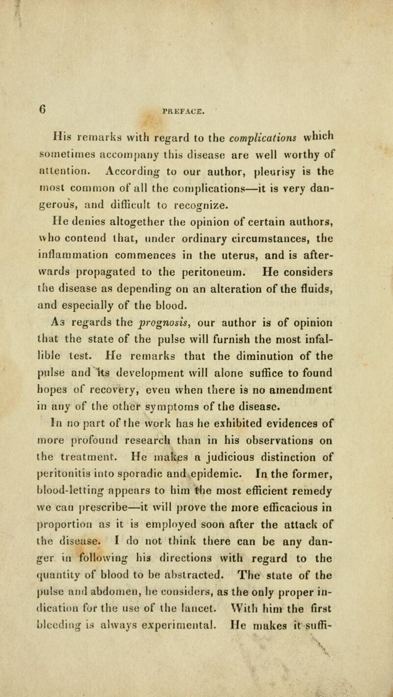 o His remarks with regard to the complications which sometimes accompany this disease are well worthy of attention. According to our author, pleurisy is the most common of all the complications—it is very dan- gerous, and difficult to recognize. He denies altogether the opinion of certain authors, who contend that, under ordinary circumstances, the inflammation commences in the uterus, and is after- wards propagated to the peritoneum. He considers the disease as depending on an alteration of the fluids, and especially of the blood. A3 regards the prognosis, our author is of opinion that the state of the pulse will furnish the most infal- lible test. He remarks that the diminution of the pulse and Its development will alone suffice to found hopes of recovery, even when there is no amendment in any of the other symptoms of the disease. In no part of the work has he exhibited evidences of more profound research than in his observations on the treatment. He makes a judicious distinction of peritonitis into sporadic and epidemic. In the former, blood-letting appears to him the most efficient remedy we can prescribe—it will prove the more efficacious in proportion as it is employed soon after the attack of the disease. I do not think there can be any dan- ger in following his directions with regard to the quantity of blood to be abstracted. The state of the pulse and abdomen, he considers, as the only proper in- dication for the use of the lancet. With him the first bleeding is always experimental. He makes it suffi-