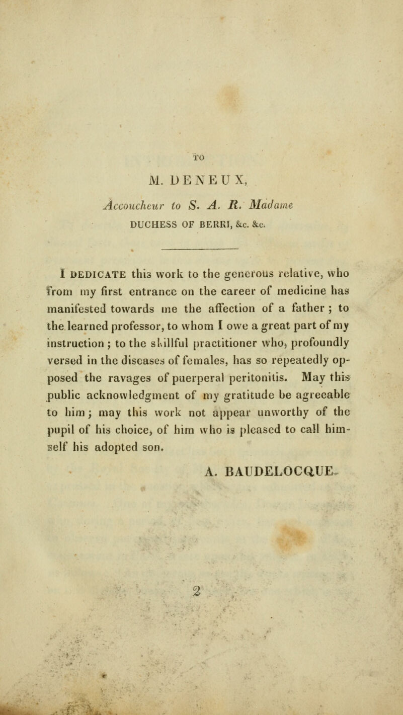 io M. DENEUX, Accoucheur to S. A. R. Madame DUCHESS OF BERRI, &c. &c. I dedicate this work to the generous relative, who from my first entrance on the career of medicine has manifested towards me the affection of a father ; to the learned professor, to whom I owe a great part of my instruction ; to the skillful practitioner who, profoundly versed in the diseases of females, has so repeatedly op- posed the ravages of puerperal peritonitis. May this public acknowledgment of my gratitude be agreeable to him; may this work not appear unworthy of the pupil of his choice, of him who is pleased to call him- self his adopted son. A. BAUDELOCQUEo