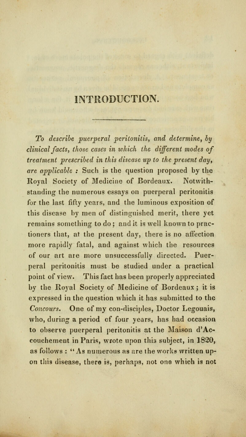 INTRODUCTION. To describe puerperal peritonitis, and determine, by clinical facts, those cases in which the different modes of treatment prescribed in this disease up to the present day, are applicable : Such is the question proposed by the Royal Society of Medicine of Bordeaux. Notwith- standing the numerous essays on puerperal peritonitis for the last fifty years, and the luminous exposition of this disease by men of distinguished merit, there yet remains something to do; and it is well known to prac- tioners that, at the present day, there is no affection more rapidly fatal, and against which the resources of our art are more unsuccessfully directed. Puer- peral peritonitis must be studied under a practical point of view. This fact has been properly appreciated by the Royal Society of Medicine of Bordeaux; it is expressed in the question which it has submitted to the Concours. One of my con-disciples, Doctor Legouais, who, during a period of four years, has had occasion to observe puerperal peritonitis at the Maison d'Ac- couchement in Paris, wrote upon this subject, in 1820, as follows :  As numerous as are the works written up- on this disease, there is, perhaps, not one which is not