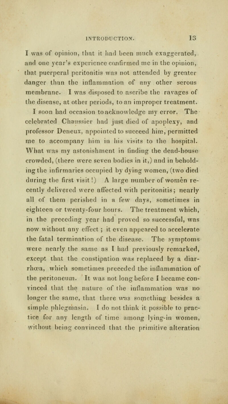 I was of opinion, that it had been much exaggerated, and one year's experience confirmed me in the opinion, that puerperal peritonitis was not attended by greater danger than the inflammation of any other serous membrane. I was disposed to ascribe the ravages of the disease, at other periods, to an improper treatment. I soon had occasion to acknowledge my error. The celebrated Chaussier had just died of apoplexy, and professor Deneux, appointed to succeed him, permitted me to accompany him in his visits to the hospital. What was my astonishment in rinding the dead-house crowded, (there were seven bodies in it,) and in behold- ing the infirmaries occupied by dying women, (two died during the first visit!) A large mimbcr of women re- cently delivered were affected with peritonitis; nearly all of them perished in a few days, sometimes in eighteen or twenty-four hours. The treatment which, in the preceding year had proved so successful, was now without any effect ; it even appeared to accelerate the fatal termination of the disease. The symptoms were nearly the same as I had previously remarked, except that the constipation was replaced by a diar- rhoea, which sometimes preceded the inflammation of the peritoneum. It was not long before I became con- vinced that the nature of the inflammation was no longer the same, that there was something besides a simple phlegmasia. I do not think it possible to prac- tice for any length of time among lving-in women, without being convinced that the primitive alteration