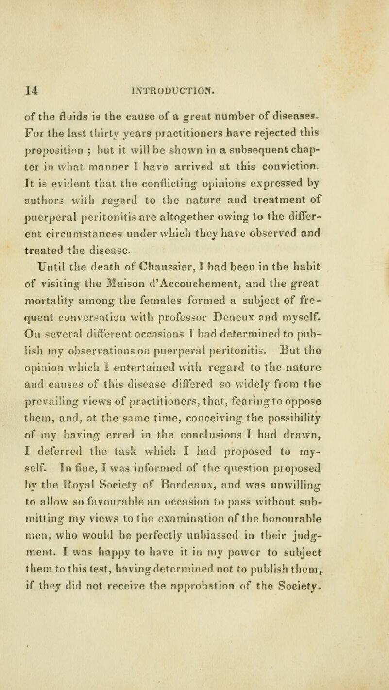 of the fluids is the cause of a great number of diseases. For the last thirty years practitioners have rejected this proposition ; but it will be shown in a subsequent chap- ter in what manner I have arrived at this conviction. It is evident that the conflicting opinions expressed by authors with regard to the nature and treatment of puerperal peritonitis are altogether owing to the differ- ent circumstances under which they have observed and treated the disease. Until the death of Chaussier, I had been in the habit of visiting the Maison d'Accouchement, and the great mortality among the females formed a subject of fre- quent conversation with professor Peneux and myself. On several different occasions I had determined to pub- lish my observations on puerperal peritonitis. But the opinion which I entertained with regard to the nature and causes of this disease differed so widely from the prevailing views of practitioners, that, fearing to oppose them, and, at the same time, conceiving the possibility of my having erred in the conclusions I had drawn, I deferred the task which I had proposed to my- self. In fine, 1 was informed of the question proposed by the Royal Society of Bordeaux, and was unwilling to allow so favourable an occasion to pass without sub- mitting my views to the examination of the honourable men, who would be perfectly unbiassed in their judg- ment. I was happy to have it in my power to subject them to this test, having determined not to publish them,, if they did not receive the approbation of the Society.