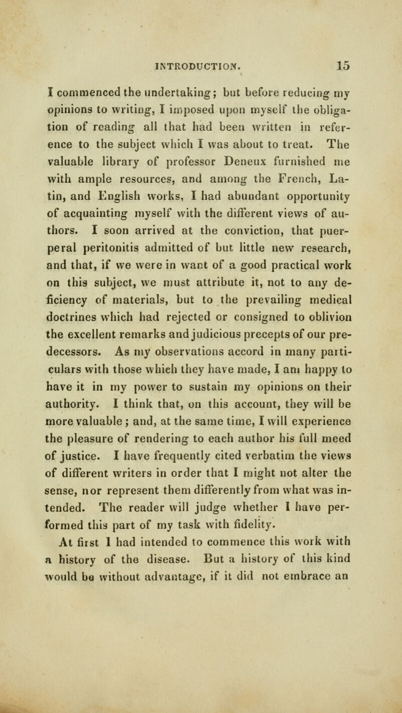 I commenced the undertaking; but before reducing my opinions to writing, I imposed upon myself the obliga- tion of reading all that had been written in refer- ence to the subject which I was about to treat. The valuable library of professor Deneux furnished me with ample resources, and among the French, La- tin, and English works, I had abundant opportunity of acquainting myself with the different views of au- thors. I soon arrived at the conviction, that puer- peral peritonitis admitted of but little new research, and that, if we were in want of a good practical work on this subject, we must attribute it, not to any de- ficiency of materials, but to the prevailing medical doctrines which had rejected or consigned to oblivion the excellent remarks and judicious precepts of our pre- decessors. As my observations accord in many parti- culars with those which they have made, I am happy to have it in my power to sustain my opinions on their authority. I think that, on this account, they will be more valuable ; and, at the same time, I will experience the pleasure of rendering to each author his full meed of justice. I have frequently cited verbatim the views of different writers in order that I might not alter the sense, nor represent them differently from what was in- tended. The reader will judge whether I have per- formed this part of my task with fidelity. At first 1 had intended to commence this work with a history of the disease. But a history of this kind would bo without advantage, if it did not embrace an