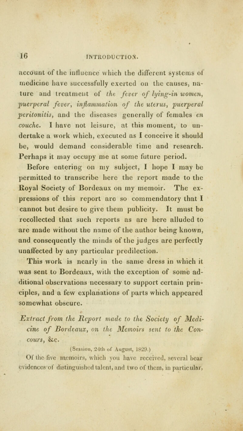 account of the influence which the different systems of medicine have successfully exerted on the causes, na- ture and treatment of the fever of lying-in women, puerperal fever, inflammation of the uterus, puerperal peritonitis, and the diseases generally of females en couche. I have not leisure, at this moment, to un- dertake a work which, executed as I conceive it should be, would demand considerable time and research. Perhaps it may occupy me at some future period. Before entering on my subject, I hope I may be permitted to transcribe here the report made to the Royal Society of Bordeaux on my memoir. The ex- pressions of this report are so commendatory that I cannot but desire to give them publicity. It must be recollected that such reports as are here alluded to are made without the name of the author being known, and consequently the minds of the judges are perfectly unaffected by any particular predilection. This work is nearly in the same dress in which it was sent to Bordeaux, with the exception of some ad- ditional observations necessary to support certain prin- ciples, and a few explanations of parts which appeared somewhat obscure. Extract from the Report made to the Society of Medi- cine of Bordeaux, on the Memoirs sent to the Con- cours, &lc. (Session, 2-lth of August, 1829.) Of the five memoirs, which you have received, several bear evidences of distinguished talent, and two of them, in particular.