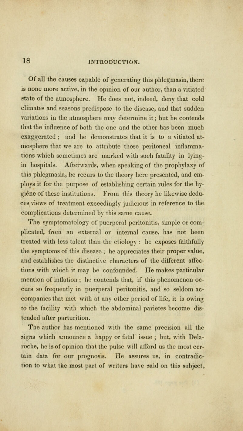 Of all the causes capable of generating this phlegmasia, there is none more active, in the opinion of our author, than a vitiated state of the atmosphere. He does not, indeed, deny that cold climates and seasons predispose to the disease, and that sudden variations in the atmosphere may determine it; but he contends that the influence of both the one and the other has been much exaggerated ; and he demonstrates that it is to a vitiated at- mosphere that we are to attribute those peritoneal inflamma- tions which sometimes are marked with such fatality in lying- in hospitals. Afterwards, when speaking of the prophylaxy of this phlegmasia, he recurs to the theory here presented, and em- ploys it for the purpose of establishing certain rules for the hy- giene of these institutions. From this theory he likewise dedu- ces views of treatment exceedingly judicious in reference to the complications determined by this same cause. The symptomatology of puerperal peritonitis, simple or com- plicated, from an external or internal cause, has not been treated with less talent than the etiology : he exposes faithfully the symptoms of this disease ; he appreciates their proper value, and establishes the distinctive characters of the different affec- tions with which it may be confounded. He makes particular mention of inflation ; ho contends that, if this phenomenon oc- curs so frequently in puerperal peritonitis, and so seldom ac- companies that met with at any other period of life, it is owing to the facility with which the abdominal parietes become dis- tended after parturition. The author has mentioned with the same precision all the signs which announce a happy or fatal issue ; but, with Dela- roche, he is of opinion that the pulse will afford us the most cer- tain data for our prognosis. He assures us, in contradic- tion to what the most part of writers have said on this subject.