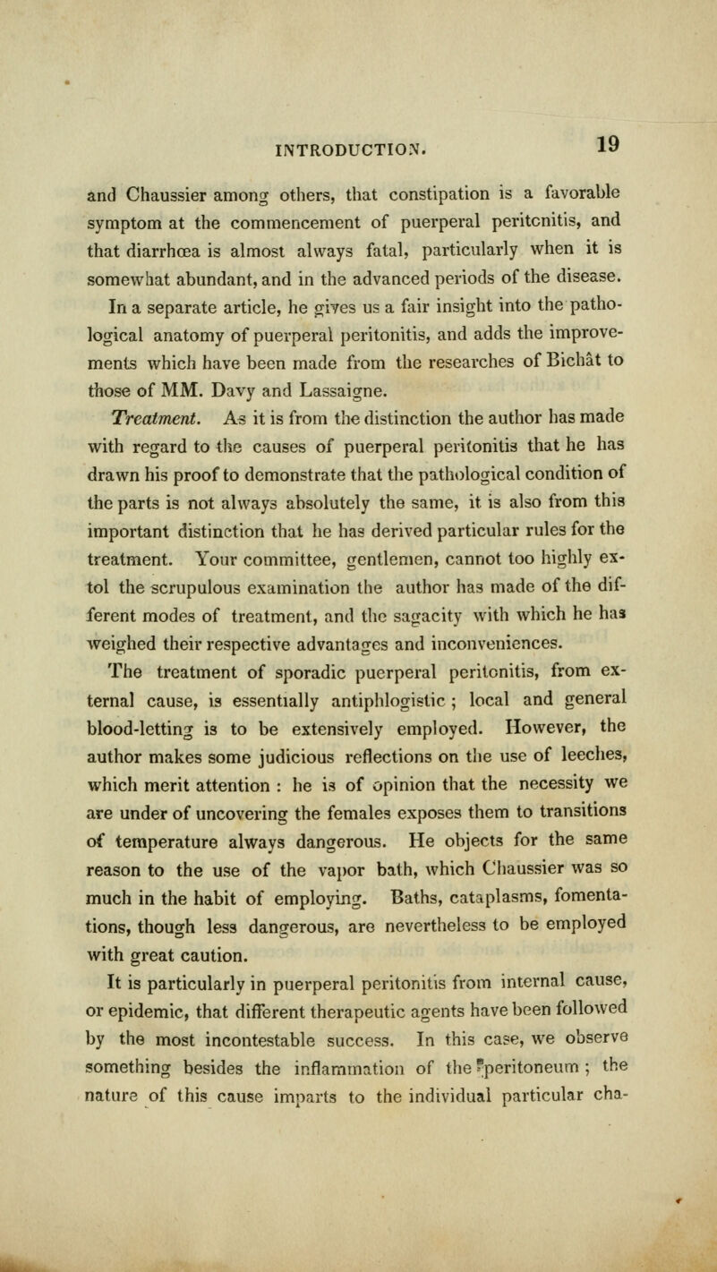 and Chaussier among others, that constipation is a favorable symptom at the commencement of puerperal peritonitis, and that diarrhoea is almost always fatal, particularly when it is somewhat abundant, and in the advanced periods of the disease. In a separate article, he gives us a fair insight into the patho- logical anatomy of puerperal peritonitis, and adds the improve- ments which have been made from the researches of Bichat to those of MM. Davy and Lassaigne. Treatment. As it is from the distinction the author has made with regard to the causes of puerperal peritonitis that he has drawn his proof to demonstrate that the pathological condition of the parts is not always absolutely the same, it. is also from this important distinction that he has derived particular rules for the treatment. Your committee, gentlemen, cannot too highly ex- tol the scrupulous examination the author has made of the dif- ferent modes of treatment, and the sagacity with which he has weighed their respective advantages and inconveniences. The treatment of sporadic puerperal peritonitis, from ex- ternal cause, is essentially antiphlogistic ; local and general blood-letting is to be extensively employed. However, the author makes some judicious reflections on the use of leeches, which merit attention : he is of opinion that the necessity we are under of uncovering the females exposes them to transitions of temperature always dangerous. He objects for the same reason to the use of the vapor bath, which Chaussier was so much in the habit of employing. Baths, cataplasms, fomenta- tions, though less dangerous, are nevertheless to be employed with great caution. It is particularly in puerperal peritonitis from internal cause, or epidemic, that different therapeutic agents have been followed by the most incontestable success. In this case, we observe something besides the inflammation of the 'peritoneum ; the nature of this cause imparts to the individual particular cha-