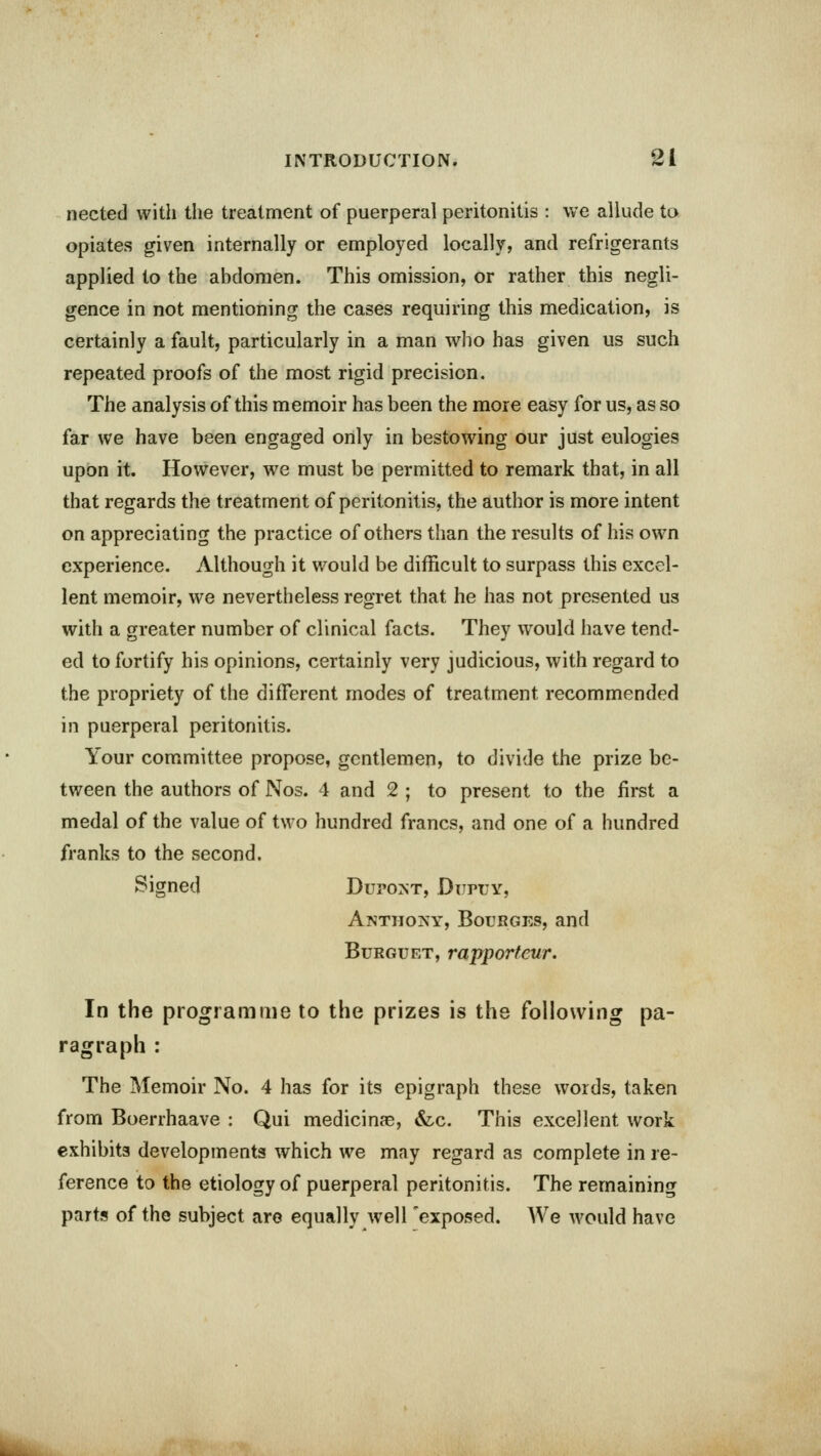 nected with the treatment of puerperal peritonitis : we allude to opiates given internally or employed locally, and refrigerants applied to the abdomen. This omission, or rather this negli- gence in not mentioning the cases requiring this medication, is certainly a fault, particularly in a man who has given us such repeated proofs of the most rigid precision. The analysis of this memoir has been the more easy for us, as so far we have been engaged only in bestowing our just eulogies upon it. However, we must be permitted to remark that, in all that regards the treatment of peritonitis, the author is more intent on appreciating the practice of others than the results of his own experience. Although it would be difficult to surpass this excel- lent memoir, we nevertheless regret that he has not presented us with a greater number of clinical facts. They would have tend- ed to fortify his opinions, certainly very judicious, with regard to the propriety of the different modes of treatment, recommended in puerperal peritonitis. Your committee propose, gentlemen, to divide the prize be- tween the authors of Nos. 4 and 2 ; to present to the first a medal of the value of two hundred francs, and one of a hundred franks to the second. Signed Dupost, Duply, Anthony, Bourges, and Burguet, rapporteur. In the programme to the prizes is the following pa- ragraph : The Memoir No. 4 has for its epigraph these words, taken from Boerrhaave : Qui medicinae, &c. This excellent work exhibits developments which we may regard as complete in re- ference to the etiology of puerperal peritonitis. The remaining parts of the subject are equally well 'exposed. We would have