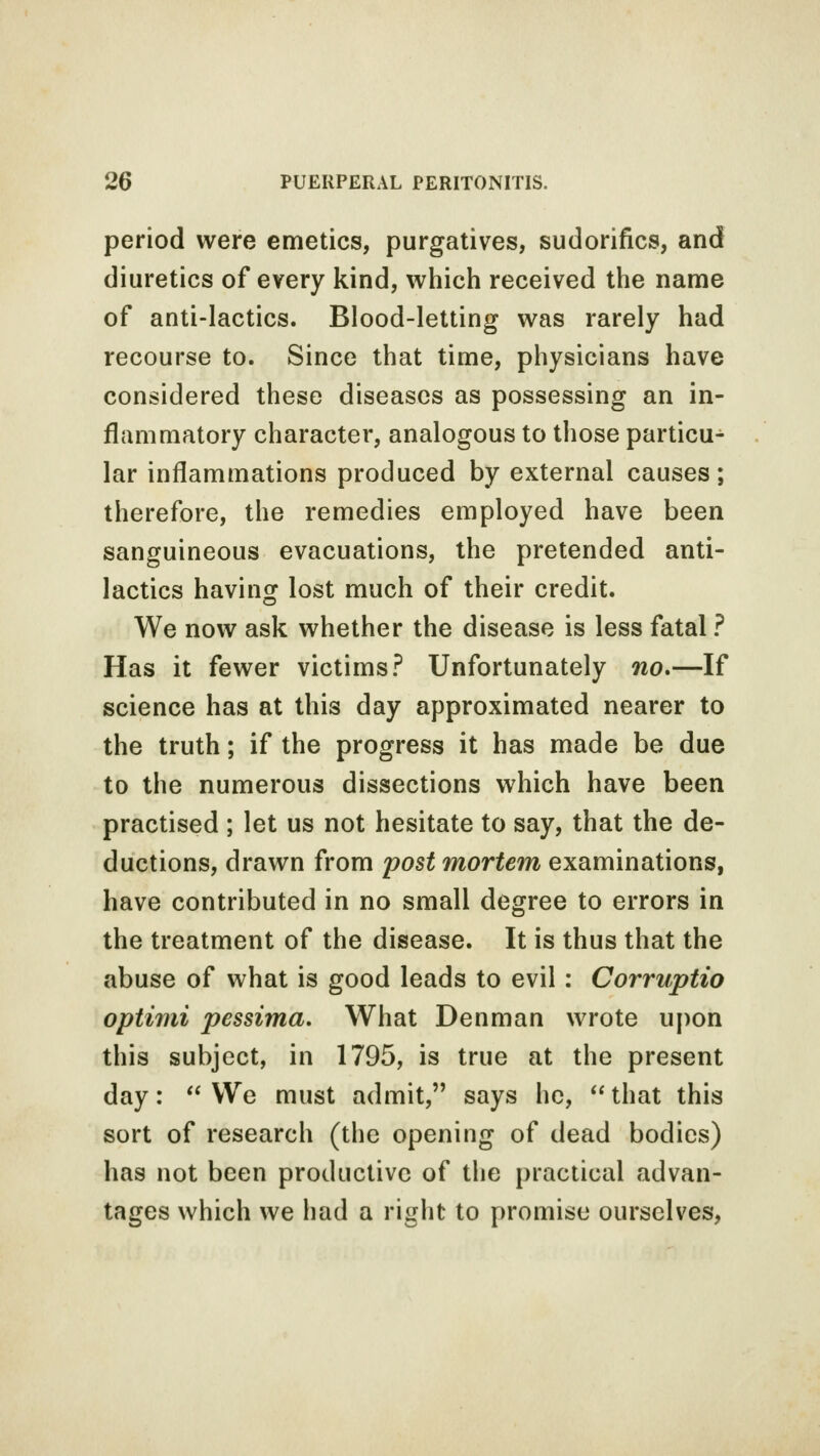 period were emetics, purgatives, sudorifics, and diuretics of every kind, which received the name of anti-lactics. Blood-letting was rarely had recourse to. Since that time, physicians have considered these diseases as possessing an in- flammatory character, analogous to those particu- lar inflammations produced by external causes; therefore, the remedies employed have been sanguineous evacuations, the pretended anti- lactics having lost much of their credit. We now ask whether the disease is less fatal ? Has it fewer victims? Unfortunately no*—If science has at this day approximated nearer to the truth; if the progress it has made be due to the numerous dissections which have been practised ; let us not hesitate to say, that the de- ductions, drawn from post mortem examinations, have contributed in no small degree to errors in the treatment of the disease. It is thus that the abuse of what is good leads to evil : Corruptio optimi pessima. What Denman wrote upon this subject, in 1795, is true at the present day: We must admit, says he, that this sort of research (the opening of dead bodies) has not been productive of the practical advan- tages which we had a right to promise ourselves,