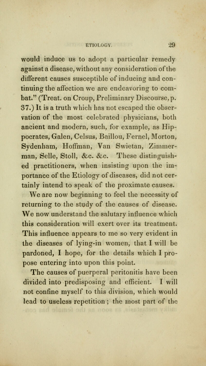 would induce us to adopt a particular remedy against a disease, without any consideration of the different causes susceptible of inducing and con- tinuing the affection we are endeavoring to com- bat. (Treat, on Croup, Preliminary Discourse, p. 37.) It is a truth which has not escaped the obser- vation of the most celebrated physicians, both ancient and modern, such, for example, as Hip- pocrates, Galen, Celsus, Baillou, Fernel, Morton, Sydenham, Hoffman, Van Swietan, Zimmer- man, Selle, Stoll, &c. &c. These distinguish- ed practitioners, when insisting upon the im-* portance of the Etiology of diseases, did not cer- tainly intend to speak of the proximate causes. We are now beginning to feel the necessity of returning to the study of the causes of disease. We now understand the salutary influence which this consideration will exert over its treatment. This influence appears to me so very evident in the diseases of lying-in women, that I will be pardoned, I hope, for the details which I pro- pose entering into upon this point. The causes of puerperal peritonitis have been divided into predisposing and efficient. I will not confine myself to this division, which would lead to useless repetition ; the most part of the