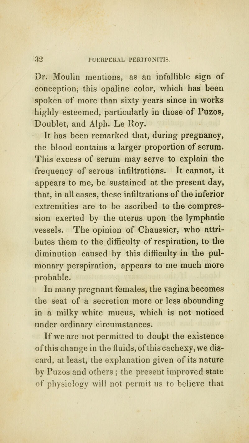 Dr. Moulin mentions, as an infallible sign of conception this opaline color, which has been spoken of more than sixty years since in works highly esteemed, particularly in those of Puzos, Doublet, and Alph. Le Roy. It has been remarked that, during pregnancy, the blood contains a larger proportion of serum. This excess of serum may serve to explain the frequency of serous infiltrations. It cannot, it appears to me, be sustained at the present day, that, in all cases, these infiltrations of the inferior extremities are to be ascribed to the compres- sion exerted by the uterus upon the lymphatic vessels. The opinion of Chaussier, who attri- butes them to the difficulty of respiration, to the diminution caused by this difficulty in the pul- monary perspiration, appears to me much more probable. In many pregnant females, the vagina becomes the seat of a secretion more or less abounding in a milky white mucus, which is not noticed under ordinary circumstances. If we are not permitted to doubt the existence of this change in the fluids, of this cachexy, we dis- card, at least, the explanation given of its nature by Puzos and others ; the present improved state of physiology will not permit us to believe that