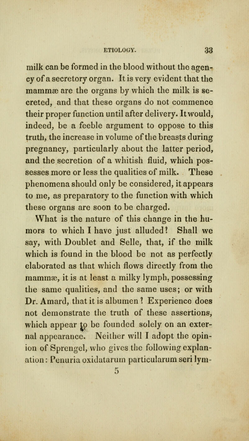 milk can be formed in the blood without the agen- cy of a secretory organ. It is very evident that the mammae are the organs by which the milk is se- creted, and that these organs do not commence their proper function until after delivery. It would, indeed, be a feeble argument to oppose to this truth, the increase in volume of the breasts during pregnancy, particularly about the latter period, and the secretion of a whitish fluid, which pos- sesses more or less the qualities of milk. These phenomena should only be considered, it appears to me, as preparatory to the function with which these organs are soon to be charged. What is the nature of this change in the hu- mors to which I have just alluded 1 Shall we say, with Doublet and Selle, that, if the milk which is found in the blood be not as perfectly elaborated as that which flows directly from the mammae, it is at least a milky lymph, possessing the same qualities, and the same uses; or with Dr. Amard, that it is albumen 1 Experience does not demonstrate the truth of these assertions, which appear to be founded solely on an exter- nal appearance. Neither will I adopt the opin- ion of Sprengel, who gives the following explan- ation : Penuria oxidatarum particularum seri lym-