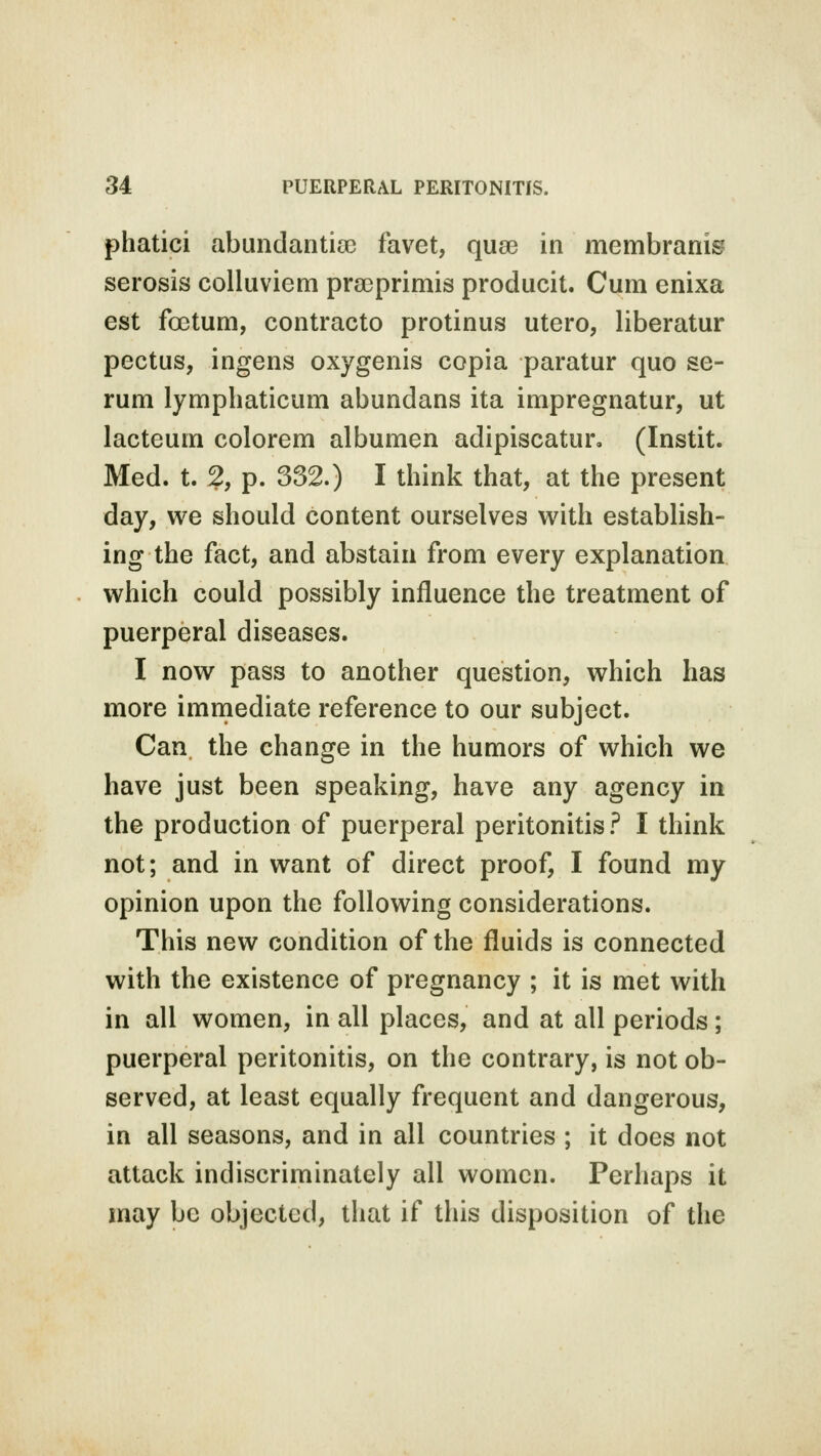 phatici abundantioc favet, qua? in membranis serosis colluviem praprimis producit. Cum enixa est foctum, contracto protinus utero, liberatur pectus, ingens oxygenis copia paratur quo se- rum lymphaticum abundans ita impregnatur, ut lacteum colorem albumen adipiscatun (Instit. Med. t. 2, p. 332.) I think that, at the present day, we should content ourselves with establish- ing the fact, and abstain from every explanation which could possibly influence the treatment of puerperal diseases. I now pass to another question, which has more immediate reference to our subject. Can the change in the humors of which we have just been speaking, have any agency in the production of puerperal peritonitis? I think not; and in want of direct proof, I found my opinion upon the following considerations. This new condition of the fluids is connected with the existence of pregnancy ; it is met with in all women, in all places, and at all periods; puerperal peritonitis, on the contrary, is not ob- served, at least equally frequent and dangerous, in all seasons, and in all countries ; it does not attack indiscriminately all women. Perhaps it may be objected, that if this disposition of the