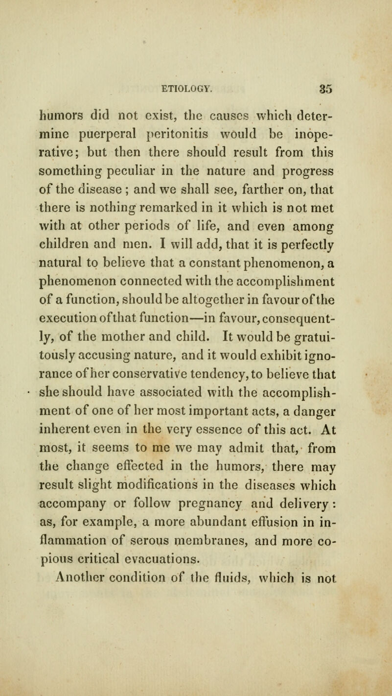 humors did not exist, the causes which deter- mine puerperal peritonitis would be inope- rative; but then there should result from this something peculiar in the nature and progress of the disease ; and we shall see, farther on, that there is nothing remarked in it which is not met with at other periods of life, and even among children and men. I will add, that it is perfectly natural to believe that a constant phenomenon, a phenomenon connected with the accomplishment of a function, should be altogether in favour of the execution of that function—in favour, consequent- ly, of the mother and child. It would be gratui- tously accusing nature, and it would exhibit igno- rance of her conservative tendency, to believe that she should have associated with the accomplish- ment of one of her most important acts, a danger inherent even in the very essence of this act. At most, it seems to me we may admit that, from the change effected in the humors, there may result slight modifications in the diseases which accompany or follow pregnancy and delivery: as, for example, a more abundant effusion in in- flammation of serous membranes, and more co- pious critical evacuations. Another condition of the fluids, which is not