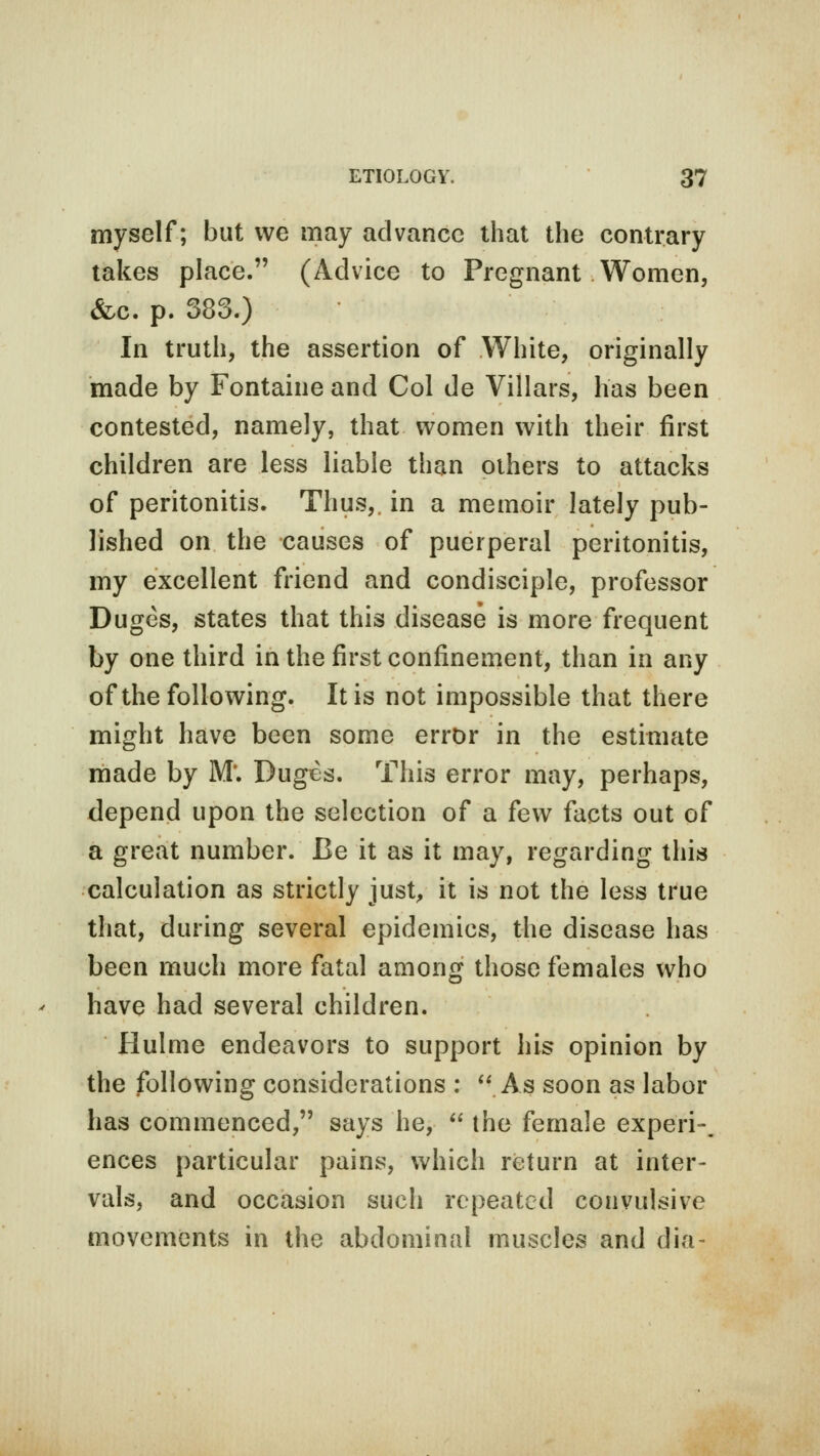 myself; but we may advance that the contrary takes place. (Advice to Pregnant Women, &c. p. 383.) In truth, the assertion of White, originally made by Fontaine and Col de Villars, has been contested, namely, that women with their first children are less liable than others to attacks of peritonitis. Thus,, in a memoir lately pub- lished on the causes of puerperal peritonitis, my excellent friend and condisciple, professor Duges, states that this disease is more frequent by one third in the first confinement, than in any of the following. It is not impossible that there might have been some error in the estimate made by M*. Duges. This error may, perhaps, depend upon the selection of a few facts out of a great number. Be it as it may, regarding this calculation as strictly just, it is not the less true that, during several epidemics, the disease has been much more fatal among those females who have had several children. Hulme endeavors to support his opinion by the following considerations : As soon as labor has commenced, says he,  the female expe'ri-. ences particular pains, which return at inter- vals, and occasion such repeated convulsive movements in the abdominal muscles and dia-