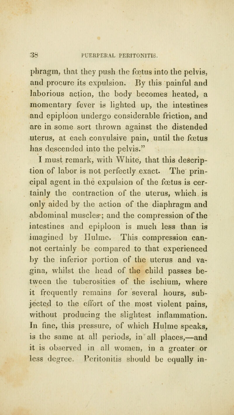 phragm, that they push the foetus into the pelvis, and procure its expulsion. By this painful and laborious action, the body becomes heated, a momentary fever is lighted up, the intestines and epiploon undergo considerable friction, and are in some sort thrown against the distended uterus, at each convulsive pain, until the foetus has descended into the pelvis. I must remark, with White, that this descrip- tion of labor is not perfectly exact. The prin- cipal agent in the expulsion of the foetus is cer- tainly the contraction of the uterus, which is only aided by the action of the diaphragm and abdominal muscles-; and the compression of the intestines and epiploon is much less than is imagined by Hulme. This compression can- not certainly be compared to that experienced by the inferior portion of the uterus and va- gina, whilst the head of the child passes be- tween the tuberosities of the ischium, where it frequently remains for several hours, sub- jected to the effort of the most violent pains, without producing the slightest inflammation. In fine, this pressure, of which Hulme speaks, is the same at all periods, in all places,—and it is observed in all women, in a greater or less degree. Peritonitis should be equally in-