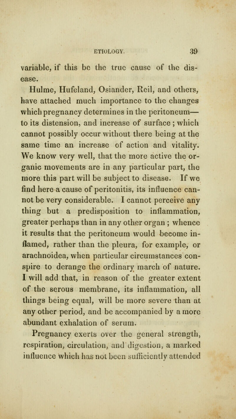 variable, if this be the true cause of the dis- ease. Hulme, Hufeland, Osiander, Reil, and others, have attached much importance to the changes which pregnancy determines in the peritoneum— to its distension, and increase of surface ; which cannot possibly occur without there being at the same time an increase of action and vitality. We know very well, that the more active the or- ganic movements are in any particular part, the more this part will be subject to disease. If we find here a cause of peritonitis, its influence can- not be very considerable. I cannot perceive any thing but a predisposition to inflammation, greater perhaps than in any other organ ; whence it results that the peritoneum would become in- flamed, rather than the pleura, for example, or arachnoidea, when particular circumstances con- spire to derange the ordinary march of nature. I will add that, in reason of the greater extent of the serous membrane, its inflammation, all things being equal, will be more severe than at any other period, and be accompanied by a more abundant exhalation of serum. Pregnancy exerts over the general strength, respiration, circulation, and digestion, a marked influence which has not been sufficiently attended