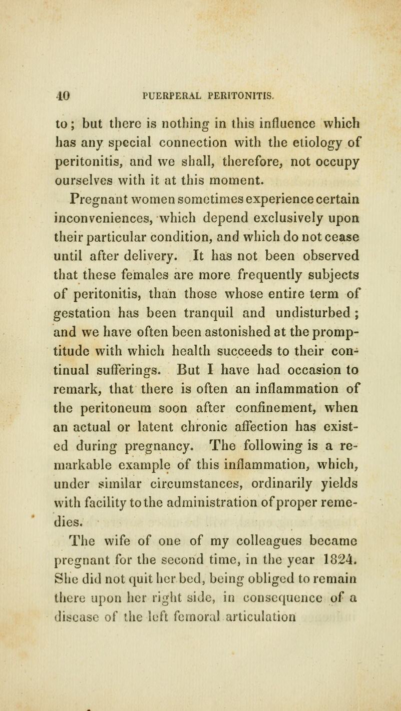 to; but there is nothing in this influence which has any special connection with the etiology of peritonitis, and we shall, therefore, not occupy ourselves with it at this moment. Pregnant women sometimes experience certain inconveniences, which depend exclusively upon their particular condition, and which do not cease until after delivery. It has not been observed that these females are more frequently subjects of peritonitis, than those whose entire term of gestation has been tranquil and undisturbed ; and we have often been astonished at the promp- titude with which health succeeds to their con- tinual sufferings. But I have had occasion to remark, that there is often an inflammation of the peritoneum soon after confinement, when an actual or latent chronic affection has exist- ed during pregnancy. The following is a re- markable example of this inflammation, which, under similar circumstances, ordinarily yields with facility to the administration of proper reme- dies. The wife of one of my colleagues became pregnant for the second time, in the year 1824. She did not quit hcrbed, being obliged to remain there upon her right side, in consequence of a disease of the left femoral articulation