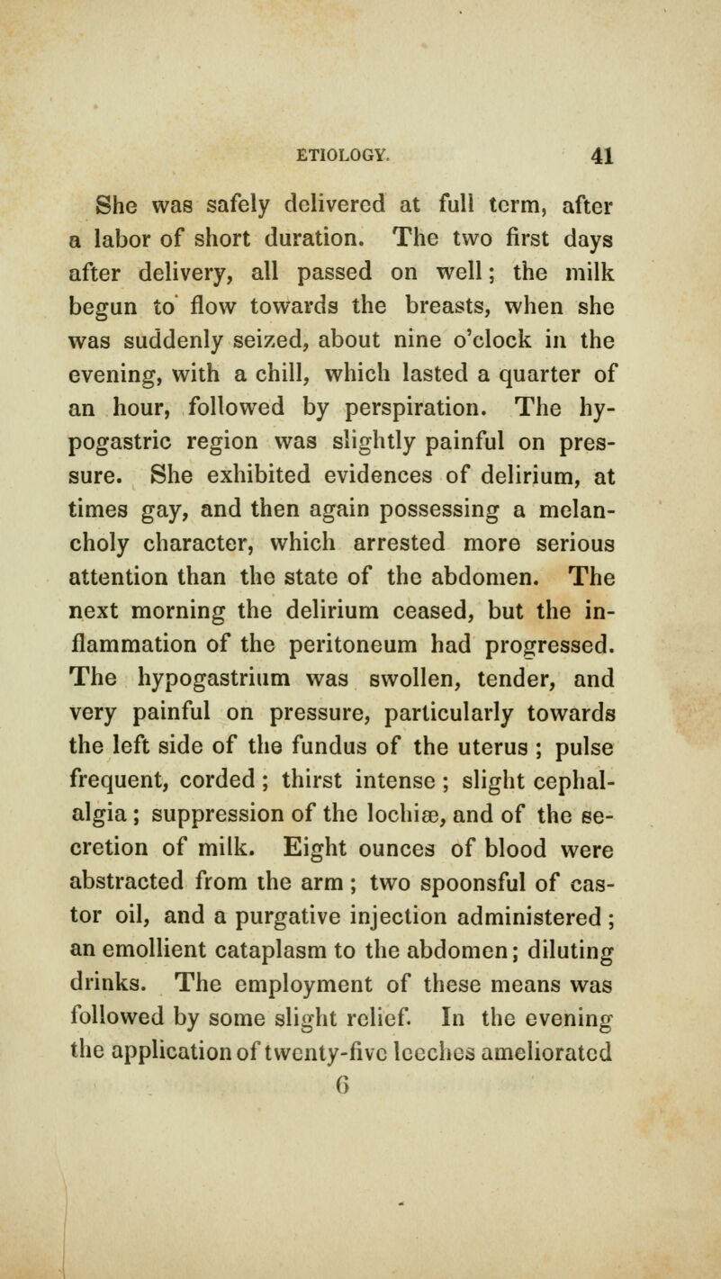 She was safely delivered at full term, after a labor of short duration. The two first days after delivery, all passed on well; the milk begun to flow towards the breasts, when she was suddenly seized, about nine o'clock in the evening, with a chill, which lasted a quarter of an hour, followed by perspiration. The hy- pogastric region was slightly painful on pres- sure. She exhibited evidences of delirium, at times gay, and then again possessing a melan- choly character, which arrested more serious attention than the state of the abdomen. The next morning the delirium ceased, but the in- flammation of the peritoneum had progressed. The hypogastrium was swollen, tender, and very painful on pressure, particularly towards the left side of the fundus of the uterus ; pulse frequent, corded ; thirst intense ; slight cephal- algia ; suppression of the lochiee, and of the se- cretion of milk. Eight ounces of blood were abstracted from the arm; two spoonsful of cas- tor oil, and a purgative injection administered ; an emollient cataplasm to the abdomen; diluting drinks. The employment of these means was followed by some slight relief. In the evening the application of twenty-five leeches ameliorated 6