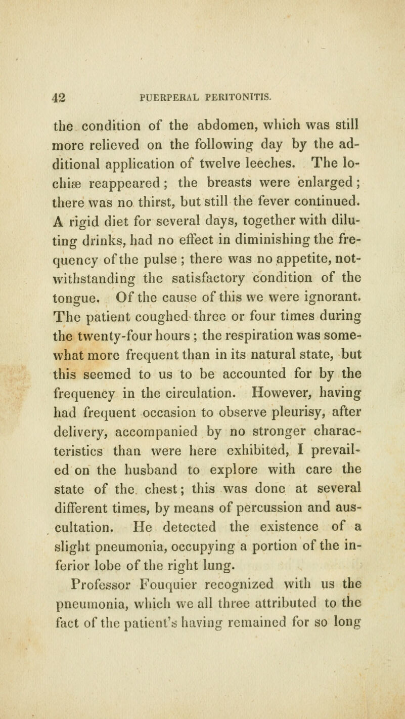 the condition of the abdomen, which was still more relieved on the following day by the ad- ditional application of twelve leeches. The lo- chias reappeared ; the breasts were enlarged; there was no thirst, but still the fever continued. A rigid diet for several days, together with dilu- ting drinks, had no effect in diminishing the fre- quency of the pulse ; there was no appetite, not- withstanding the satisfactory condition of the tongue. Of the cause of this we were ignorant. The patient coughed three or four times during the twenty-four hours ; the respiration was some- what more frequent than in its natural state, but this seemed to us to be accounted for by the frequency in the circulation. However, having had frequent occasion to observe pleurisy, after delivery, accompanied by no stronger charac- teristics than were here exhibited, I prevail- ed on the husband to explore with care the state of the chest; this was done at several different times, by means of percussion and aus- cultation. He detected the existence of a slight pneumonia, occupying a portion of the in- ferior lobe of the right lung. Professor Fouquier recognized with us the pneumonia, which we all three attributed to the fact of the patient's having remained for so long