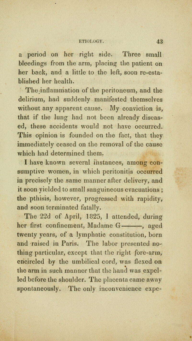 a period on her right side. Three small bleedings from the arm, placing the patient on her back, and a little to the left, soon re-esta- blished her health. The inflammation of the peritoneum, and the delirium, had suddenly manifested themselves without any apparent cause. My conviction is, that if the lung had not been already diseas- ed, these accidents would not have occurred. This opinion is founded on the fact, that they immediately ceased on the removal of the cause which had determined them. I have known several instances, among con- sumptive women, in which peritonitis occurred in precisely the same manner after delivery, and it soon yielded to small sanguineous evacuations ; the pthisis, however, progressed with rapidity, and soon terminated fatally. The 22d of April, 1825, I attended, during her first confinement, Madame G , aged twenty years, of a lymphatic constitution, born and raised in Paris. The labor presented no- thing particular, except that the right fore-arm, encircled by the umbilical cord, was flexed on the arm in such manner that the hand was expel- led before the shoulder. The placenta came away spontaneously. The only inconvenience expe-