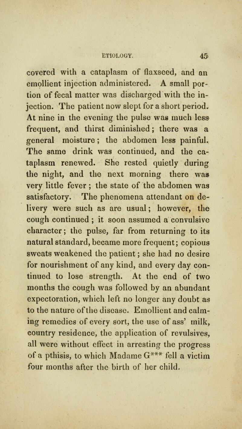 covered with a cataplasm of flaxseed, and an emollient injection administered. A small por- tion of fecal matter was discharged with the in- jection. The patient now slept for a short period. At nine in the evening the pulse was much less* frequent, and thirst diminished; there was a general moisture; the abdomen less painful. The same drink was continued, and the ca- taplasm renewed. She rested quietly during the night, and the next morning there was very little fever ; the state of the abdomen was satisfactory. The phenomena attendant on de- livery were such as are usual; however, the cough continued ; it soon assumed a convulsive character; the pulse, far from returning to its natural standard, became more frequent; copious sweats weakened the patient; she had no desire for nourishment of any kind, and every day con- tinued to lose strength. At the end of two months the cough was followed by an abundant expectoration, which left no longer any doubt as to the nature of the disease. Emollient and calm- ing remedies of every sort, the use of ass' milk, country residence, the application of revulsives, all were without effect in arresting the progress of a pthisis, to which Madame G*** fell a victim four months after the birth of her child.