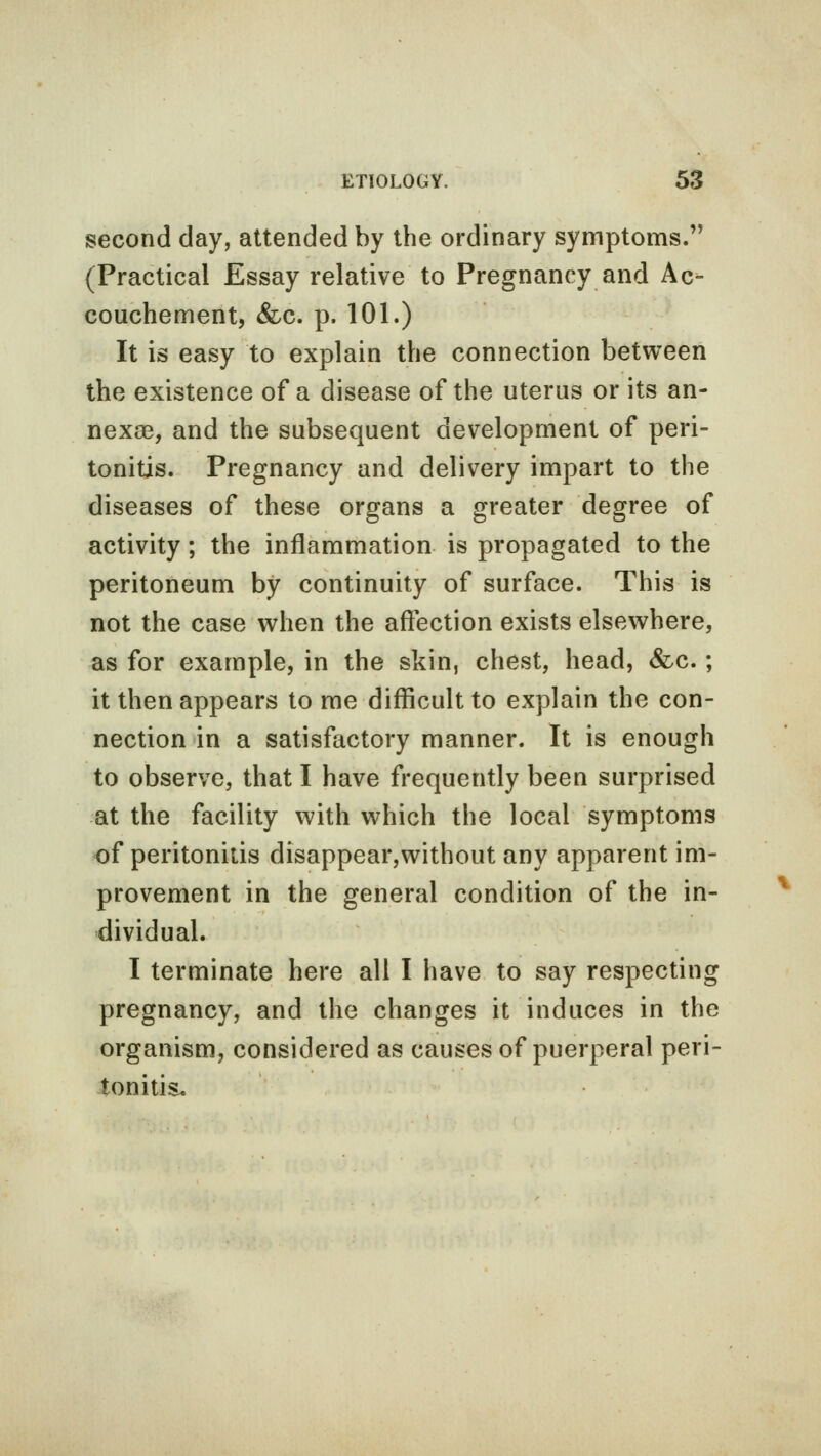 second day, attended by the ordinary symptoms. (Practical Essay relative to Pregnancy and Ac- couchement, &c. p. 101.) It is easy to explain the connection between the existence of a disease of the uterus or its an- nexse, and the subsequent development of peri- tonitis. Pregnancy and delivery impart to the diseases of these organs a greater degree of activity; the inflammation is propagated to the peritoneum by continuity of surface. This is not the case when the affection exists elsewhere, as for example, in the skin, chest, head, &c.; it then appears to me difficult to explain the con- nection in a satisfactory manner. It is enough to observe, that I have frequently been surprised at the facility with which the local symptoms of peritonitis disappear,without any apparent im- provement in the general condition of the in- dividual. I terminate here all I have to say respecting pregnancy, and the changes it induces in the organism, considered as causes of puerperal peri- tonitis.