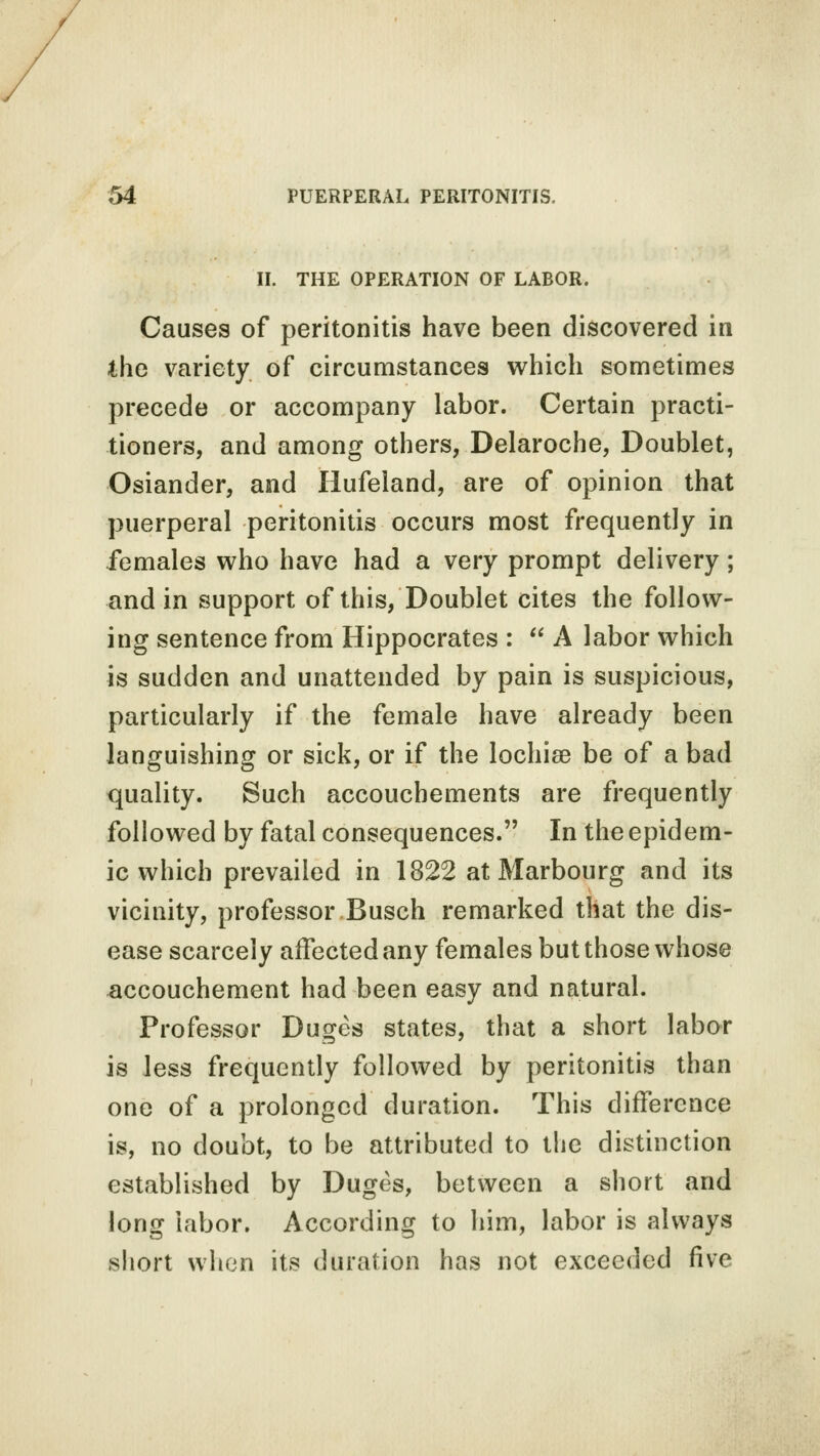 II. THE OPERATION OF LABOR. Causes of peritonitis have been discovered in the variety of circumstances which sometimes precede or accompany labor. Certain practi- tioners, and among others, Delaroche, Doublet, Osiander, and Hufeland, are of opinion that puerperal peritonitis occurs most frequently in females who have had a very prompt delivery; and in support of this, Doublet cites the follow- ing sentence from Hippocrates :  A labor which is sudden and unattended by pain is suspicious, particularly if the female have already been languishing or sick, or if the lochia? be of a bad quality. Such accoucbements are frequently followed by fatal consequences. In the epidem- ic which prevailed in 1822 at Marbourg and its vicinity, professor Busch remarked that the dis- ease scarcely affected any females but those whose accouchement had been easy and natural. Professor Duges states, that a short labor is less frequently followed by peritonitis than one of a prolonged duration. This difference is, no doubt, to be attributed to the distinction established by Duges, between a short and long labor. According to him, labor is always short when its duration has not exceeded five