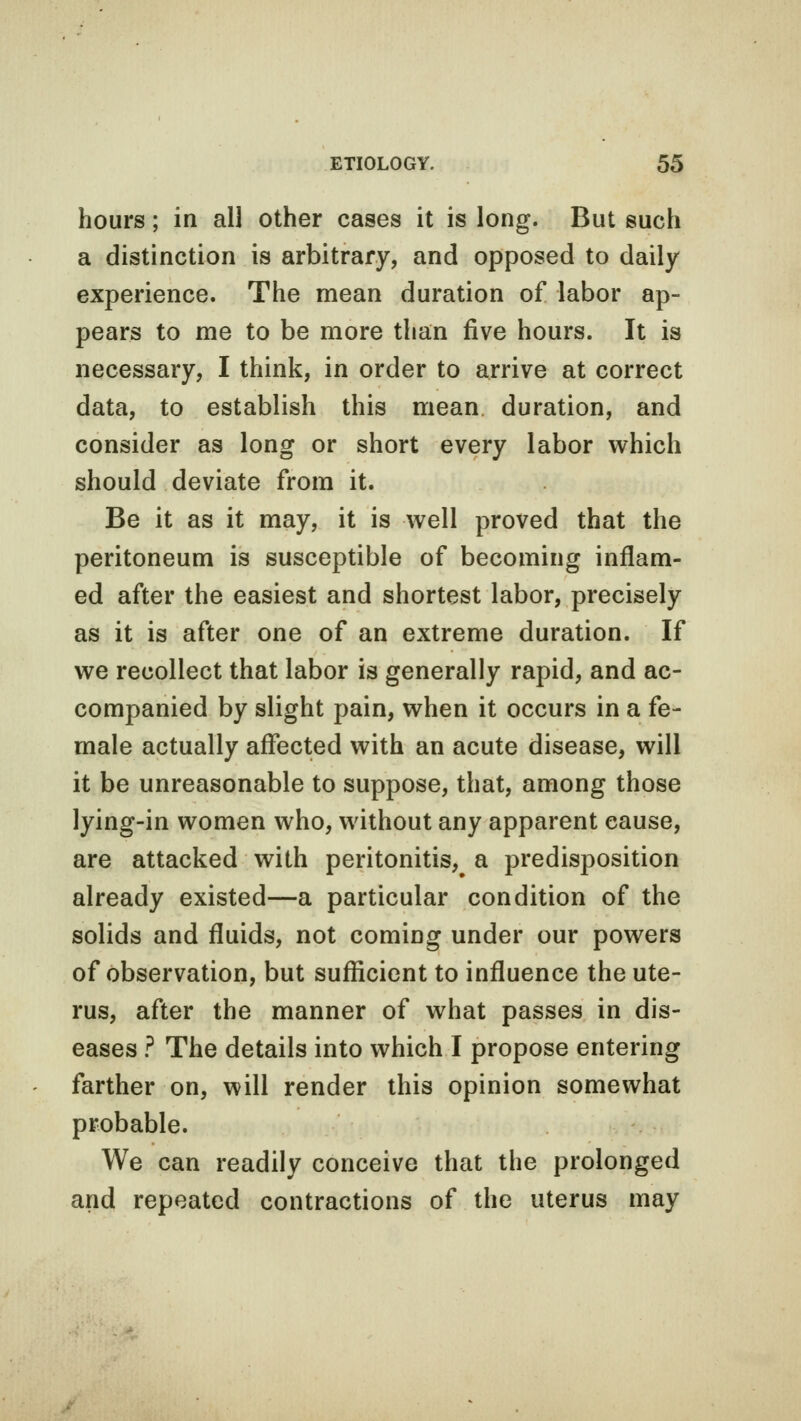 hours; in all other cases it is long. But such a distinction is arbitrary, and opposed to daily experience. The mean duration of labor ap- pears to me to be more than five hours. It is necessary, I think, in order to arrive at correct data, to establish this mean duration, and consider as long or short every labor which should deviate from it. Be it as it may, it is well proved that the peritoneum is susceptible of becoming inflam- ed after the easiest and shortest labor, precisely as it is after one of an extreme duration. If we recollect that labor is generally rapid, and ac- companied by slight pain, when it occurs in a fe- male actually affected with an acute disease, will it be unreasonable to suppose, that, among those lying-in women who, without any apparent cause, are attacked with peritonitis, a predisposition already existed—a particular condition of the solids and fluids, not coming under our powers of observation, but sufficient to influence the ute- rus, after the manner of what passes in dis- eases ? The details into which I propose entering farther on, will render this opinion somewhat probable. We can readily conceive that the prolonged and repeated contractions of the uterus may