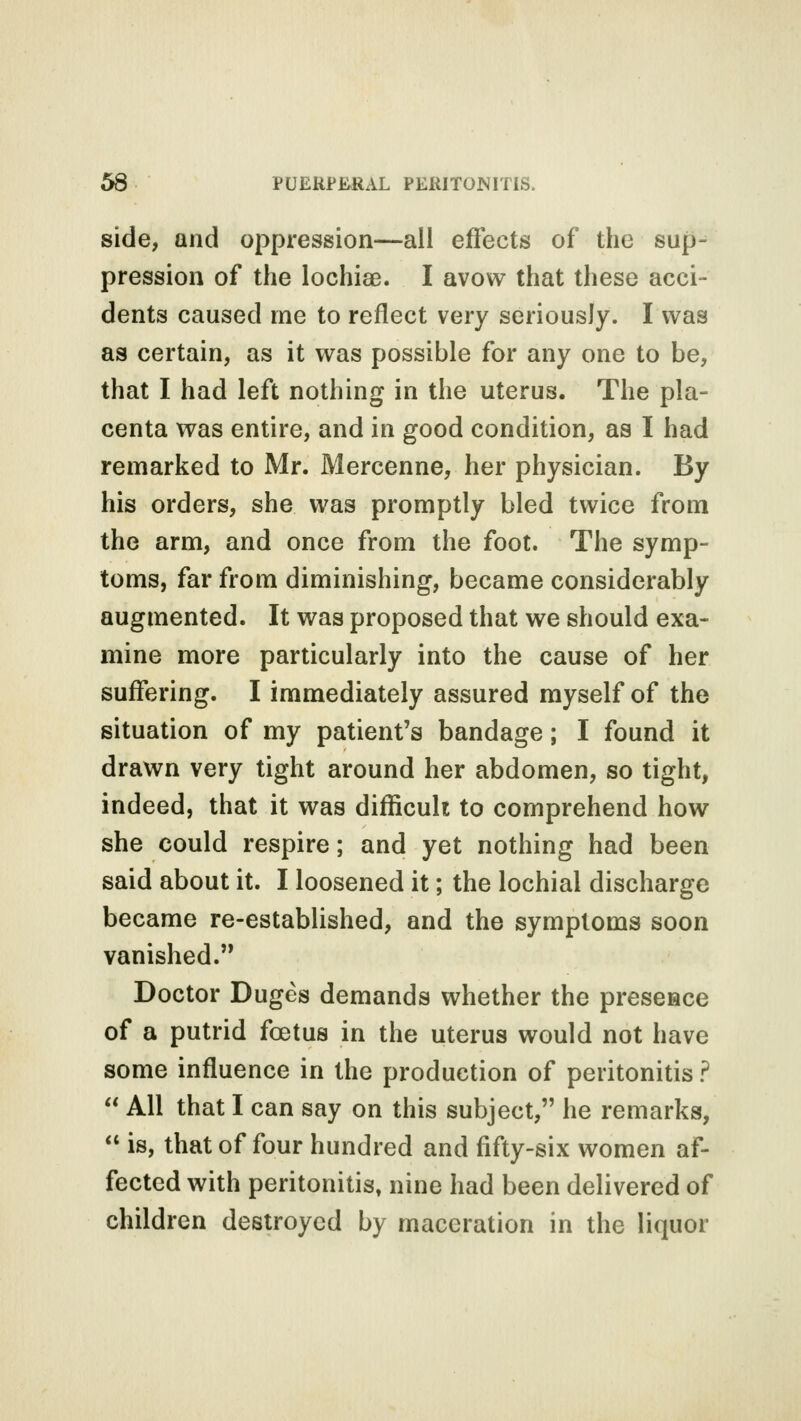 side, and oppression—all effects of the sup- pression of the lochia3. I avow that these acci- dents caused me to reflect very seriously. I was as certain, as it was possible for any one to be, that I had left nothing in the uterus. The pla- centa was entire, and in good condition, as I had remarked to Mr. Mercenne, her physician. By his orders, she was promptly bled twice from the arm, and once from the foot. The symp- toms, far from diminishing, became considerably augmented. It was proposed that we should exa- mine more particularly into the cause of her suffering. I immediately assured myself of the situation of my patient's bandage; I found it drawn very tight around her abdomen, so tight, indeed, that it was difficult to comprehend how she could respire; and yet nothing had been said about it. I loosened it; the lochial discharge became re-established, and the symptoms soon vanished. Doctor Duges demands whether the presence of a putrid foetus in the uterus would not have some influence in the production of peritonitis ?  All that I can say on this subject, he remarks,  is, that of four hundred and fifty-six women af- fected with peritonitis, nine had been delivered of children destroyed by maceration in the liquor