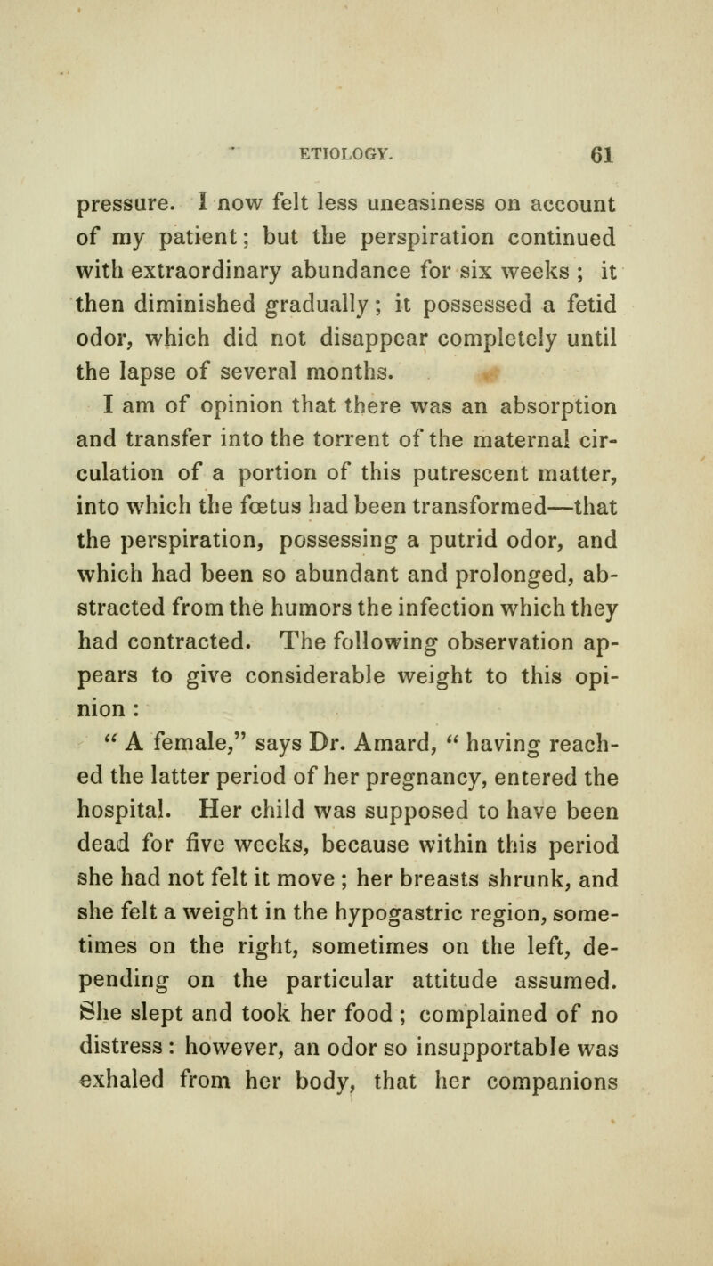 pressure. I now felt less uneasiness on account of my patient; but the perspiration continued with extraordinary abundance for six weeks ; it then diminished gradually; it possessed a fetid odor, which did not disappear completely until the lapse of several months. I am of opinion that there was an absorption and transfer into the torrent of the maternal cir- culation of a portion of this putrescent matter, into which the foetus had been transformed—that the perspiration, possessing a putrid odor, and which had been so abundant and prolonged, ab- stracted from the humors the infection which they had contracted. The following observation ap- pears to give considerable weight to this opi- nion :  A female, says Dr. Amard,  having reach- ed the latter period of her pregnancy, entered the hospital. Her child was supposed to have been dead for five weeks, because within this period she had not felt it move ; her breasts shrunk, and she felt a weight in the hypogastric region, some- times on the right, sometimes on the left, de- pending on the particular attitude assumed. She slept and took her food; complained of no distress : however, an odor so insupportable was exhaled from her body, that her companions