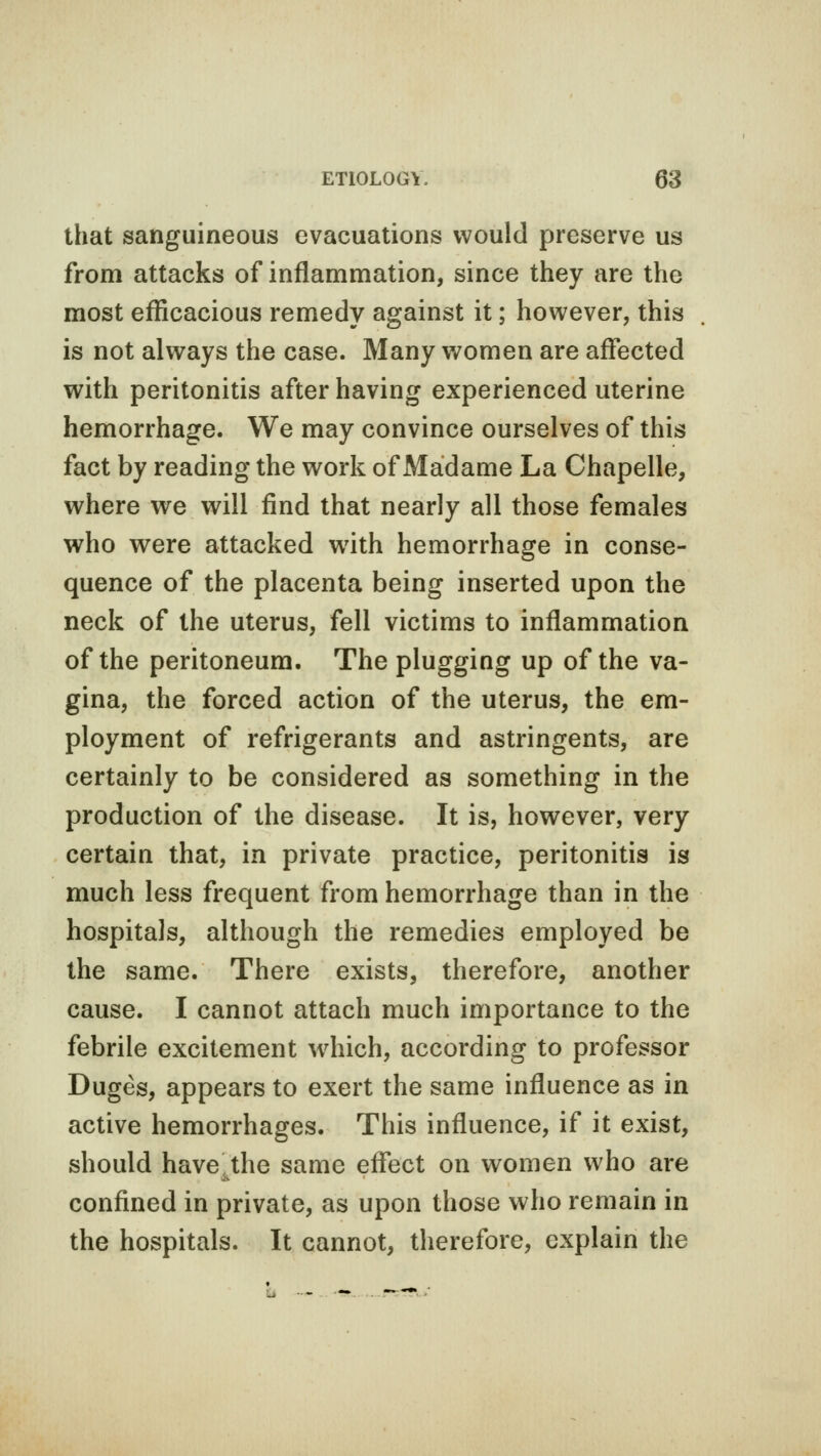 that sanguineous evacuations would preserve us from attacks of inflammation, since they are the most efficacious remedy against it; however, this is not always the case. Many women are affected with peritonitis after having experienced uterine hemorrhage. We may convince ourselves of this fact by reading the work of Madame La Chapelle, where we will find that nearly all those females who were attacked with hemorrhage in conse- quence of the placenta being inserted upon the neck of the uterus, fell victims to inflammation of the peritoneum. The plugging up of the va- gina, the forced action of the uterus, the em- ployment of refrigerants and astringents, are certainly to be considered as something in the production of the disease. It is, however, very certain that, in private practice, peritonitis is much less frequent from hemorrhage than in the hospitals, although the remedies employed be the same. There exists, therefore, another cause. I cannot attach much importance to the febrile excitement which, according to professor Duges, appears to exert the same influence as in active hemorrhages. This influence, if it exist, should have the same effect on women who are confined in private, as upon those who remain in the hospitals. It cannot, therefore, explain the