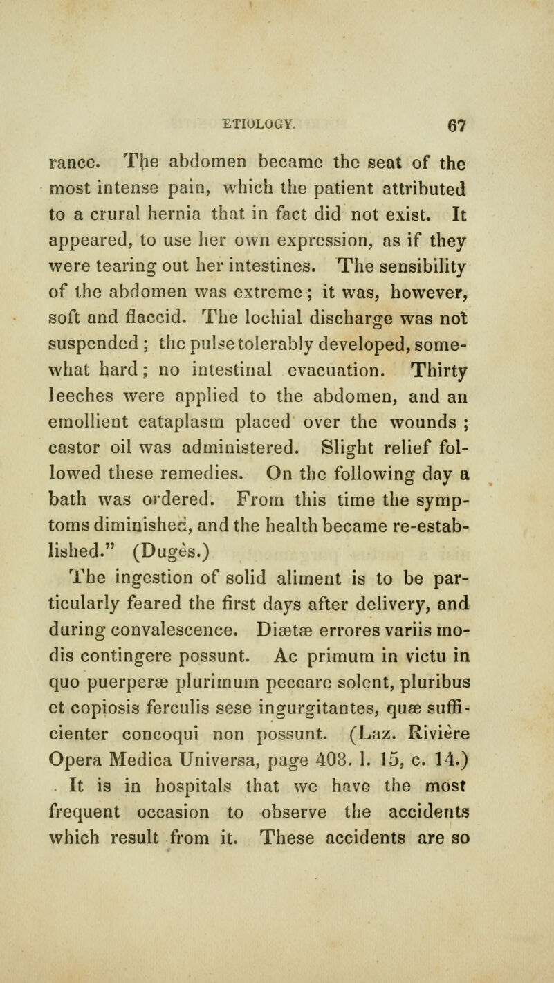 ranee. The abdomen became the seat of the most intense pain, which the patient attributed to a crural hernia that in fact did not exist. It appeared, to use her own expression, as if they were tearing out her intestines. The sensibility of the abdomen was extreme; it was, however, soft and flaccid. The lochial discharge was not suspended ; the pulse tolerably developed, some- what hard; no intestinal evacuation. Thirty leeches were applied to the abdomen, and an emollient cataplasm placed over the wounds ; castor oil was administered. Slight relief fol- lowed these remedies. On the following day a bath was ordered. From this time the symp- toms diminished, and the health became re-estab- lished. (Duges.) The ingestion of solid aliment is to be par- ticularly feared the first days after delivery, and during convalescence. Diaetse errores variis mo- dis contingere possunt. Ac primum in victu in quo puerperse plurimum peccare soient, pluribus et copiosis ferculis sese ingurgitantes, quae suffi- cienter concoqui non possunt. (Laz. Riviere Opera Medica Universa, page 403. 1. 15, c. 14.) It is in hospitals that we have the most frequent occasion to observe the accidents which result from it. These accidents are so