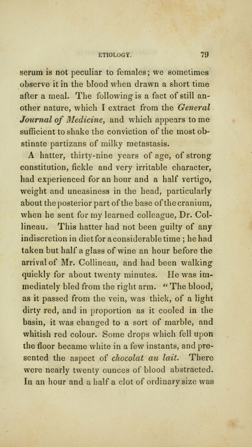 serum is not peculiar to females; we sometimes observe it in the blood when drawn a short time after a meaL The following is a fact of still an- other nature, which I extract from the General Journal of Medicine, and which appears to me sufficient to shake the conviction of the most ob- stinate partizans of milky metastasis. A hatter, thirty-nine years of age, of strong constitution, fickle and very irritable character, had experienced for an hour and a half vertigo, weight and uneasiness in the head, particularly about the posterior part of the base of the cranium, when he sent for my learned colleague, Dr. Col- lineau. This hatter had not been guilty of any indiscretion in diet for a considerable time ; he had taken but half a glass of wine an hour before the arrival of Mr. Collineau, and had been walking quickly for about twenty minutes. He was im- mediately bled from the right arm.  The blood, as it passed from the vein, was thick, of a light dirty red, and in proportion as it cooled in the basin, it was changed to a sort of marble, and whitish red colour. Some drops which fell upon the floor became white in a few instants, and pre- sented the aspect of chocolat an laiL There were nearly twenty ounces of blood abstracted. In an hour and a half a clot of ordinary size was