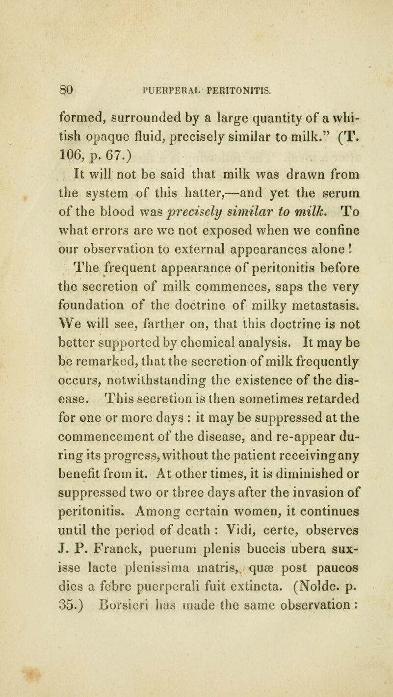 formed, surrounded by a large quantity of a whi- tish opaque fluid, precisely similar to milk. (T. 106, p. 67.) It will not be said that milk was drawn from the system of this hatter,—and yet the serum of the blood was precisely similar to milk. To what errors are we not exposed when we confine our observation to external appearances alone ! The frequent appearance of peritonitis before the secretion of milk commences, saps the very foundation of the doctrine of milky metastasis. We will see, farther on, that this doctrine is not better supported by chemical analysis. It may be be remarked, that the secretion of milk frequently occurs, notwithstanding the existence of the dis- ease. This secretion is then sometimes retarded for one or more days : it may be suppressed at the commencement of the disease, and re-appear du- ring its progress, without the patient receiving any benefit from it. At other times, it is diminished or suppressed two or three days after the invasion of peritonitis. Among certain women, it continues until the period of death : Vidi, certe, observes J. P. Franck, puerum plenis buccis ubera sux- isse lacte pienissima matris, quae post paucos dies a febre puerperali fuit extincta. (Nolde. p. 35.) Borsicri has made the same observation :