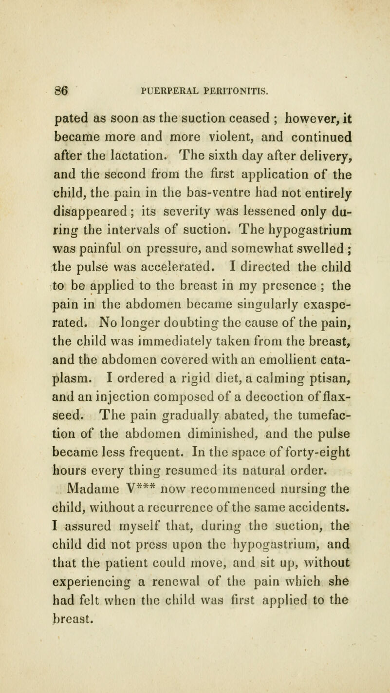 pated as soon as the suction ceased ; however, it became more and more violent, and continued after the lactation. The sixth day after delivery, and the second from the first application of the child, the pain in the bas-ventre had not entirely disappeared ; its severity was lessened only du- ring the intervals of suction. The hypogastrium was painful on pressure, and somewhat swelled ; the pulse was accelerated. I directed the child to be applied to the breast in my presence ; the pain in the abdomen became singularly exaspe- rated. No longer doubting the cause of the pain, the child was immediately taken from the breast, and the abdomen covered with an emollient cata- plasm. I ordered a rigid diet, a calming ptisan, and an injection composed of a decoction of flax- seed. The pain gradually abated, the tumefac- tion of the abdomen diminished, and the pulse became less frequent. In the space of forty-eight hours every thing resumed its natural order. Madame V*** now recommenced nursing the child, without a recurrence of the same accidents. I assured myself that, during the suction, the child did not press upon the hypogastrium, and that the patient could move, and sit up, without experiencing a renewal of the pain which she had felt when the child was first applied to the breast.