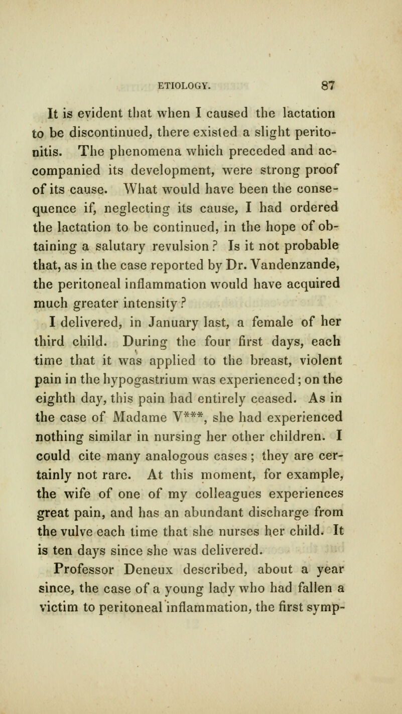 It is evident that when I caused the lactation to be discontinued, there existed a slight perito- nitis. The phenomena which preceded and ac- companied its development, were strong proof of its cause. What would have been the conse- quence if, neglecting its cause, I had ordered the lactation to be continued, in the hope of ob- taining a salutary revulsion ? Is it not probable that, as in the case reported by Dr. Vandenzande, the peritoneal inflammation would have acquired much greater intensity ? I delivered, in January last, a female of her third child. During the four first days, each time that it was applied to the breast, violent pain in the hypogastrium was experienced; on the eighth day, this pain had entirely ceased. As in the case of Madame V***, she had experienced nothing similar in nursing her other children. I could cite many analogous cases ; they are cer- tainly not rare. At this moment, for example, the wife of one of my colleagues experiences great pain, and has an abundant discharge from the vulve each time that she nurses her child. It is ten days since she was delivered. Professor Deneux described, about a year since, the case of a young lady who had fallen a victim to peritoneal inflammation, the first symp-