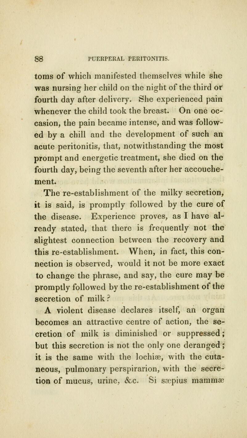 toms of which manifested themselves while she was nursing her child on the night of the third of fourth day after delivery. She experienced pain whenever the child took the breast. On one oc- casion, the pain became intense, and was follow- ed by a chill and the development of such an acute peritonitis, that, notwithstanding the most prompt and energetic treatment, she died on the fourth day, being the seventh after her accouche- ment. The re-establishment of the milky secretion, it is said, is promptly followed by the cure of the disease. Experience proves, as I have al- ready stated, that there is frequently not the slightest connection between the recovery and this re-establishment. When, in fact, this con- nection is observed, would it not be more exact to change the phrase, and say, the cure may be promptly followed by the re-establishment of the secretion of milk? A violent disease declares itself, an organ becomes an attractive centre of action, the se- cretion of milk is diminished or suppressed; but this secretion is not the only one deranged; it is the same with the lochia?, with the cuta- neous, pulmonary perspirarion, with the secre- tion of mucus, urine, &c. Si saepius mamma?